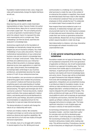 Foundation models trained on text, voice, image and
video will fundamentally change the digital interfaces
we will use.
AI agents transform work
Deep learning can be used to create meaningful
representations of data. Francois Chollet, the author
of the Keras library, likens this to ‘a person trying to
uncrumple a paper ball’. The uncrumpling process
is a series of geometric transformations through
which the network ‘learns’ to represent this data
more meaningfully and in a simpler way. These
‘embeddings’ can then be stored, searched and
analyzed in a knowledge base.
Autonomous agents built on this foundation of
knowledge can dramatically change how we work.
Imagine you are an insurance company. You create
‘embeddings’ of your policy documents. These are
mathematical representations of your enterprises’
business rules and are stored in a knowledge base
which is no longer ‘unstructured’. Today, these rules
and flows are scattered across your enterprise –
sitting as Word documents on employee laptops,
dispersed across many applications or coded into
your apps. Going forward, the knowledge base
increasingly takes centerstage in your business
architecture, and potentially becomes the single
version of ‘truth’ of your enterprise know how.
On this foundation, one can envision an autonomous
underwriting agent which enables the processing
of a customer‘s medical and financial documents,
simplifying search and understanding of multiple
policies and helping improve real time communication
and processing. The agent used leverages Gen AI to
summarize customers’ financial documents, medical
reports and tests, then analyze applicant’s medical
history, and develop well-structured dashboards to
present all the case findings, document summaries,
recommendation on adjusted premium for the
underwriter to read and make informed decisions.
The democratization of creativity will change the
nature of our relationship with work.
Humans are innately creative. We constantly
reimagine and shape our world using new tools that
extend our physical and cognitive capabilities. We
evolve new forms of art and new modes of thought
and social organization.
Yet, ironically, many of us struggle with creativity
in several aspects of our life. Writing and visual
communication is a challenge. So is synthesizing
what we know to create the new. In the context of
an enterprise this problem is magnified. How should
we eliminate biases that have crept in after decades
of an enterprise’s existence? How can one enable
employees to think outside the box? To collaborate
on creative tasks? How to enable this at scale?
Now imagine these tools enabled at scale in an
enterprise. A relationship manager gets a well
structured talk track for her client based on analyses
of client data and recent interactions. Indie artists
create their own movies as generative production
tools proliferate. Researchers at drug companies use
protein sequencing data to create new drugs.
Here hallucination is a feature, not a bug. Generative
technologies will unleash innovation at an
unprecedented scale.
A new general computing paradigm is
established
Foundation models are not apps by themselves. They
are foundational components of the next generation
of application architecture. Gen AI will fundamentally
transform our approach to building apps. The front
end moves from mobile apps to conversational
interfaces. A significant part of the functionality of
business rule engines will move to knowledge bases
and vector stores. Process logic will be orchestrated
via agent frameworks that integrate intelligent
front ends with knowledge bases and enterprise
applications. Integrations are accomplished via plug
in architecture linked to foundation models. As we
rethink our data architecture and move to more
elegant data fabric- oriented architectures, we will
need to integrate this with foundation models. This
entire architecture will make use of fit-for-purpose
cloud platforms which will increasingly be specialized
to industries and functions. And then Gen AI also
speeds up software coding by converting natural
language instructions to complex code. This helps
significant reduction in cost of digital apps and
increase in velocity of new build & innovation.
As technology entrepreneurs create and tweak new
foundation models – and then make them useful
for everyday work and life by developing apps
built on them – it will bring about a sea change in
the functioning of enterprises. It is also likely to
transform old business models while creating new
ones. This will be an exciting, if tumultuous, journey
as Gen AI becomes an integral part of business.
02
The AIdea of India
1 9
03
 