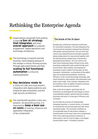 The break of the AI dawn
Decades ago, enterprises embraced mainframes
for centralized computing. This was followed by the
rise of personal computers empowering individuals
with greater work productivity. The end of the last
century saw networking and connected computers
taking collaboration to a new level all together with
the web becoming a global nexus, transcending
geographical boundaries. The 21st century has
seen cloud computing reduce infrastructure costs,
promoting collaboration with mobile-friendly work
environments. Data analytics has empowered
businesses to gain insights from big data, driving
innovation. Automation, a cornerstone of the digital
age, has revolutionized workflows, enhancing
efficiency. In the current technology landscape, web,
cloud computing, data analytics and automation have
taken center stage. Their seamless integration and
the relentless march of digital innovation continues
to redefine the way we live and work.
Now, as the AI era dawns, specifically Gen AI,
businesses are leveraging the technology to unlock
unprecedented insights, optimize decision-making
processes and usher in a new age of efficiency and
innovation.
Gen AI holds the promise of fundamentally
reshaping industries. In certain sectors, it is poised
to revolutionize not just businesses but their entire
operating models. This revolution manifests as
an accelerated wave of new product releases, a
transformation of the value chain and a fundamental
shift in the underlying economic dynamics. In
other sectors, Gen AI is set to trigger a new digital
transformation wave - frictionless customer
Rethinking the Enterprise Agenda
The AIdea of India
2 2
Organizations will benefit from putting
in place a Gen AI strategy
that integrates with their
overall approach to customer
engagement, digital operations and
technology architecture
The technology is nascent and fast
evolving, hence keeping abreast of
the change is critical. Proving success
through agile experiments and then
scaling to full functional
automation is critical to
realizing benefits
Key decisions relate to
a choice of LLMs and cloud vendors,
integration with digital platforms and
enterprise data ecosystems and the
right security architecture
The cost-benefit equation is also very
dynamic. All along the journey, it is
important to keep a keen eye
on costs of training, inference and
application integration
of key components
 