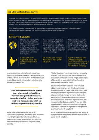 experiences, more automation across various
functions, empowered workforce with creative tools
and data-driven decision-making at the last mile; all
enabled by a seamless interaction with enterprise
knowledge repositories.
Indian enterprises have embarked on AI
transformation journeys, harboring great optimism
regarding the potential advantages of Gen AI.
Nevertheless, many organizations recognize the
need for better preparation to fully reap these
benefits.
The AIdea of India
2 3
‘Digital Darwinism’ compels enterprises to adeptly
navigate rapid technological shifts by investing in
digital transformation. Survival hinges on the agility
of those able to undertake this transformative
journey swiftly and effectively.
Several fundamental questions have surfaced
about how enterprises can effectively leverage
this AI revolution to create value. Which use cases
can be prioritized for implementation? Can open-
source models deliver performance that meets
expectations? How can AI be integrated into the
broader context of enterprise digital strategy, data
management and cloud adoption? How can risks
associated with hallucination and data privacy be
addressed? How can an organization navigate the
journey of scaled AI adoption?
As we look to address these questions, we lay out a
comprehensive enterprise transformation strategy to
guide Gen AI adoption.
Key survey highlights
While the vast majority (99%)
are planning to invest in Gen
AI, the investment landscape
is complex. Many CEOs
recognize AI’s potential to
disrupt their business models
and are starting to initiate
their response.
In India, 100% of the
respondents plan to make
significant investments in
Gen AI.
The survey clearly reflects that
when it comes to AI, CEOs find
themselves acting with urgency.
7 in 10 (70%) recognize that their
organization must act now on Gen
AI to avoid giving their competitors
a strategic advantage.
84% of Indian CEOs recognize
the urgency to move quickly
with Gen AI.
At the same time, nearly the
same percentage (68%) agree
that the uncertainty around
Gen AI makes it challenging to
move quickly in developing and
implementing an AI strategy.
Majority of the Indian CEOs
(80%) acknowledge the
uncertainty surrounding Gen AI
posing a challenge for a swift
roll-out of their AI strategy.
In October 2023, EY conducted a survey of 1,200 CEOs from large companies around the world. This CEO Outlook Pulse
survey focussed on how they are continuing the journey into an AI-enabled future. The survey provides insights on capital
allocation, investment and transformation strategies, as the economy reverts to a model with higher interest rates and
inflation, more geopolitical headwinds but fewer economic tailwinds.
CEOs globally recognize the potential of AI, but most are encountering significant challenges in formulating and
operationalizing related strategies. The outlook in India mirrors the global perspective.
EY CEO Outlook Pulse Survey
Gen AI can revolutionize entire
operating models, lead to a
wave of new product releases,
transform value chains and thus
lead to a fundamental shift in
underlying economic dynamics
 
