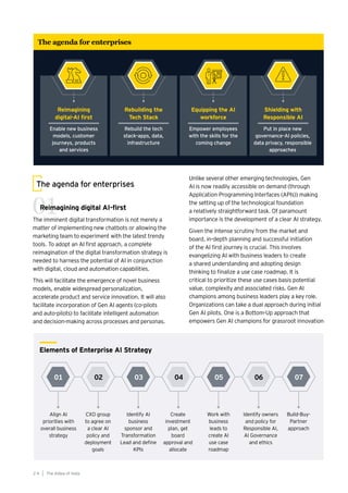 01 02 04 06
03 05 07
Align AI
priorities with
overall business
strategy
CXO group
to agree on
a clear AI
policy and
deployment
goals
Create
investment
plan, get
board
approval and
allocate
Identify owners
and policy for
Responsible AI,
AI Governance
and ethics
Identify AI
business
sponsor and
Transformation
Lead and define
KPIs
Work with
business
leads to
create AI
use case
roadmap
Build-Buy-
Partner
approach
Elements of Enterprise AI Strategy
Unlike several other emerging technologies, Gen
AI is now readily accessible on demand (through
Application Programming Interfaces (APIs)) making
the setting up of the technological foundation
a relatively straightforward task. Of paramount
importance is the development of a clear AI strategy.
Given the intense scrutiny from the market and
board, in-depth planning and successful initiation
of the AI first journey is crucial. This involves
evangelizing AI with business leaders to create
a shared understanding and adopting design
thinking to finalize a use case roadmap. It is
critical to prioritize these use cases basis potential
value, complexity and associated risks. Gen AI
champions among business leaders play a key role.
Organizations can take a dual approach during initial
Gen AI pilots. One is a Bottom-Up approach that
empowers Gen AI champions for grassroot innovation
The AIdea of India
2 4
The agenda for enterprises
Reimagining digital AI-first
The imminent digital transformation is not merely a
matter of implementing new chatbots or allowing the
marketing team to experiment with the latest trendy
tools. To adopt an AI first approach, a complete
reimagination of the digital transformation strategy is
needed to harness the potential of AI in conjunction
with digital, cloud and automation capabilities.
This will facilitate the emergence of novel business
models, enable widespread personalization,
accelerate product and service innovation. It will also
facilitate incorporation of Gen AI agents (co-pilots
and auto-pilots) to facilitate intelligent automation
and decision-making across processes and personas.
01
The agenda for enterprises
Reimagining
digital-AI first
Enable new business
models, customer
journeys, products
and services
Rebuilding the
Tech Stack
Rebuild the tech
stack–apps, data,
infrastructure
Shielding with
Responsible AI
Put in place new
governance–AI policies,
data privacy, responsible
approaches
Equipping the AI
workforce
Empower employees
with the skills for the
coming change
 