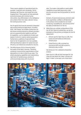 The AIdea of India
2 8
These require adoption of specialized tools (for
example, LangChain and LlamaIndex, Vector
Databases like Pinecone, and model farms like
Hugging Face). These agents can help automate
end-end processes with minimal human
intervention. Key differentiator is the intelligence
and context of Gen AI to take a decision versus
the existing business rules.
Gen AI agents must also be seamlessly integrated
with existing enterprise applications, including
SFDC, SAP, Adobe, ServiceNow. Enterprises can
also assess existing enterprise software providers
who are augmenting their platforms with Gen
AI capabilities, such as Salesforce’s Einstein and
Adobe’s Firefly for creative content generation.
Furthermore, a plethora of specialist SaaS
tools for Gen AI applications are now available,
offering enterprises options for speed and cost-
efficiency, but need to be evaluated for security.
5. The effectiveness of AI is inherently tied to
the quality of the data it receives. Therefore,
companies must prioritize augmentation of their
data platform to cater to Gen AI use cases. This
entails developing capabilities and implementing
right tools for handling large volumes of
unstructured data along with structured
data. The modern data platform needs added
capabilities around data governance, data
security and some new functionalities for Gen AI
models.
Similarly, AI governance process and tools need
to be augmented. LLMOps (LLM Operations)
is the primary tool to enable this via model
monitoring, traceability etc. See Annexure B for
key data considerations for Gen AI.
6. While there are multiple configurations of the
Gen AI Tech Stack for enterprises, we see the
emergence of two primary archetypes for Gen AI
deployment:
• Domain specific Open Source LLMs, fine-
tuned and self-hosted on enterprise’s
infrastructure
• Closed Source LLMs, accessed via
commercial APIs and with access to
enterprise data via RAG
See Annexure C for a detailed comparative
analysis.
Open Source LLMs are best leveraged for use
cases at scale where the ‘token’ volumes are
high. A ‘token’ is the basic unit of text that a
 