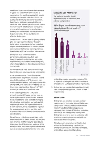 The AIdea of India
2 9
model uses to process and generate a response.
A typical use case of high token volume is
customer service quality analysis which require
reviewing all customer call transcripts for call
quality and identifying reasons for escalation.
Open Source Models are also suited for use
cases that need domain specific data like clinical
medical research data to answer user queries
or ones which need access to sensitive data.
Working with these models requires enterprises
to plan and build a strong foundation for
effective deployment.
Closed Source LLMs are ideal for getting started,
pilot and rapid experimentation. These are
better suited for deployment of use cases that
require versatility and ability to handle complex
conversations like financial planning and fraud
investigation, with low to medium token volume.
Enterprises must further assess the
performance, accuracy, cost, task type,
token throughput, model size and processing
requirements (GPU - Graphical Processing Unit)
when choosing between Open Source and Closed
Source LLMs.
Awareness of LLM costs is crucial to striking a
balance between accuracy and cost optimization.
In the past six months, Closed Source LLM
costs have seen a significant reduction, a trend
expected to continue as GPUs becomes more
readily available. Notably, costs vary considerably
among LLMs, with OpenAI’s GPT-4 being 8 to 10
times more expensive than OpenAI’s GPT-3.5T
and Google PaLM2 as of publishing date.
In the case of Open Source LLMs, costs
primarily involve GPU usage cost per hour, as
these models need to be self-hosted. However,
there are additional costs related to managing
infrastructure, optimization, and scaling which
requires specialized and expensive resources.
In both scenarios, there are additional expenses
for necessary cloud services and third-party
licensed software, contributing to the overall cost
considerations.
Closed Source LLMs demonstrate lower costs
when the volume of tokens is lower. Notably, the
cost dynamics shift favorably for Open Source
LLMs when Gen AI deployment scales up at the
enterprise level, incorporating multiple use cases
such as processing customer service voice calls
or handling massive knowledge corpuses. This
is expected to change in the next 12 months as
Closed Source LLM costs can reduce significantly.
7. Enterprises can consider taking a phased hybrid
Gen AI deployment approach, tailored to their
requirements.
Phase 1: Start
Enterprises can prioritize use cases and start
development of high-value, internal-facing ones
using Closed Source LLMs to create Minimum
Viable Product (MVP) Gen AI agents and
deploying them through A/B testing, evaluating
their value, and subsequently scaling them.
Enterprises need to be open to partnering with
start-ups, consulting firms and academia for
specialized skills in this phase.
Simultaneously, enterprises can finalize their
enterprise Gen AI strategy, construct the
enterprise Gen AI stack, cultivate a talent pool,
and institute responsible AI practices.
How do you envision executing your
organization’s Gen AI strategy?
(Mark all that apply)
Q
Executing Gen AI strategy
The preferred mode for Gen AI
implementation is by partnering with
external tech providers
Survey data
 