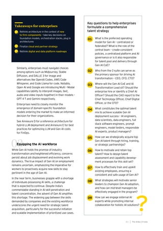 The AIdea of India
3 1
Similarly, enterprises must navigate choices
among options such as Midjourney, Stable
Diffusion, and DALLE 3 for image and
alternatives like OpenAI Codex, AWS Code
Whisperer, and Code Llama for code. Notably,
Open AI and Google are introducing Multi - Modal
capabilities (ability to interpret images, text,
audio and video inputs together) in their models -
GPT 4 T and Gemini respectively.
Enterprises need to closely monitor the
emergence of domain-specific foundation
models entering the market to make an informed
decision for their organizations.
See Annexure D for a reference architecture for
hybrid LLM deployment and Annexure E for best
practices for optimizing LLM and Gen AI costs
for FinOps.
Equipping the AI workforce
While Gen AI holds the promise of industry
transformation and heightened efficiency, concerns
persist about job displacement and evolving work
dynamics. The true impact of Gen AI on employment
remains uncertain, emphasizing the imperative for
workers to proactively acquire new skills to stay
pertinent in the age of Gen AI.
In the near term, businesses grapple with a shortage
of individuals possessing AI skills, a challenge
that is expected to continue. Despite India’s
commendable standing in AI skill penetration and
talent concentration, the advent of Gen AI amplifies
this shortage. The widening gap between the skills
demanded by companies and the existing workforce
underscores the urgent need for strategic talent
acquisition, particularly for the successful initiation
and scalable implementation of prioritized use cases.
• Rethink architecture in the context of new
to firm components – take key decisions on
foundation models, orchestration stacks, plug in
architectures
• Finalize cloud and partner strategy
• Rethink digital and data platform roadmaps
Takeaways for enterprises
01
02
03
04
05
06
?
?
What is the preferred operating
model for Gen AI – centralized or
federated? What is the role of the
central team – create consistent
policies, a centralized platform and AI
governance or is it also responsible
for talent pool and delivery through
Gen AI CoE?
Who from the C-suite can serve as
the primary sponsor for driving AI
transformation – CEO, CFO, CTO?
Where will the Gen AI CoE and AI
Transformation Lead sit? Should the
enterprise hire or identify a Chief AI
Officer? Should the CAO report to the
Chief Technology Officer, Chief Digital
Officer, or the CFO?
What constitutes the optimal talent
mix to achieve scalable Gen AI
deployment success – AI engineers,
data scientists, data engineers, full
stack software engineers, prompt
engineers, model testers, responsible
AI experts, product managers?
How can we strategically acquire top
Gen AI talent through hiring, training,
or strategic partnerships?
How to motivate and retain top
talent? How to design talent
assessment and capability develop-
ment processes for this skill set?
How to effectively train and upskill
existing employees, ensuring a
consistent and safe usage of Gen AI?
What strategies will motivate senior
leaders to champion Gen AI adoption,
and how can mid-level managers be
effectively engaged in the program?
How can we engage external AI
experts while promoting internal
collaboration for holistic AI solutions?
Key questions to help enterprises
formulate a comprehensive
talent strategy
07
08
09
03
 