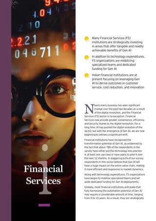 i
Financial
Services
Many Financial Services (FS)
institutions are strategically investing
in areas that offer tangible and readily
achievable benefits of Gen AI
In addition to technology expenditures,
FS organizations are mobilizing
specialized teams and dedicated
funding for Gen AI
Indian financial institutions are at
present focusing on leveraging Gen
AI to derive outcomes in customer
service, cost reduction, and innovation
N
early every business has seen significant
change over the past two decades as a result
of the digital revolution, and the Financial
Services (FS) sector is no exception. Financial
Services now provide greater convenience, efficiency,
and security thanks to the digital revolution. For a
long time, AI has pushed the digital evolution of the
sector, but with the emergence of Gen AI, we are now
beginning to witness a significant shift.
Financial institutions have recognized the
transformative potential of Gen AI, as evidenced by
the fact that about 78% of the respondents in the
survey have either put the technology into practice
in at least one use-case or have plans to pilot it over
the next 12 months. A staggering 61% of our survey
respondents in this sector believe that Gen AI will
have a huge impact on the entire value chain, making
it more efficient and responsive to market dynamics.
Along with technology expenditures, FS organizations
have begun to mobilize specialized teams and set
aside dedicated funding for Gen AI deployments.
Globally, most financial institutions anticipate that
fully harnessing the automation potential of Gen AI
may require a considerable amount of time, ranging
from 5 to 10 years. As a result, they are strategically
 