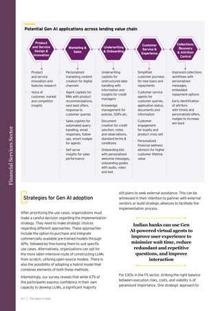 After prioritizing the use cases, organizations must
make a careful decision regarding the implementation
strategy. They need to make strategic choices
regarding different approaches. These approaches
include the option to purchase and integrate
commercially available pre-trained models through
APIs, followed by fine-tuning them to suit specific
use cases. Alternatively, organizations can opt for
the more labor-intensive route of constructing LLMs
from scratch, utilizing open-source models. There is
also the possibility of adopting a hybrid model that
combines elements of both these methods.
Interestingly, our survey reveals that while 67% of
the participants express confidence in their own
capacity to develop LLMs, a significant majority
Strategies for Gen AI adoption
still plans to seek external assistance. This can be
witnessed in their intention to partner with external
vendors or build strategic alliances to facilitate the
implementation process.
For CXOs in the FS sector, striking the right balance
between execution risks, costs, and viability is of
paramount importance. One strategic approach to
Product
and service
innovation and
features research
Voice of
customer, market
and competitor
insights
Personalized
marketing content
creation for digital
channels
Agent copilots for
RMs with product
recommendations,
next best offers,
response to
customer queries
Sales copilots for
automated query
handling, email
responses, follow-
ups, smart nudges
for agents
Self serve
insights for sales
performance
Underwriting
copilots for
unstructured data
handling with
information and
insights for credit
managers
Knowledge
management for
policies, SOPs etc.
Document
creation for credit
sanction, notes
and observations,
standard terms &
conditions
Onboarding kits
with personalized
welcome messages,
onboarding guides
with audio, video
and text
Simplified
customer journeys
for new loans and
repayments
Customer service
agents for
customer queries,
application status,
documents and
information
Customer
engagement
for loyalty and
product cross sell
Personalized
financial wellness
advisors for higher
customer lifetime
value
Improved collections
workflows with
personalized
messages,
embedded
repayment options
Early identification
of attritors
with timely and
personalized offers,
nudges to increase
win back
Product
and Service
Design &
Innovation
Marketing &
Sales
Underwriting
& Onboarding
Customer
Service &
Experience
Collections,
Recovery
& Attrition
Control
Potential Gen AI applications across lending value chain
Financial
Services
Sector
The AIdea of India
4 0
Indian banks can use Gen
AI-powered virtual agents to
improve user experience to
minimize wait time, reduce
redundant and repetitive
questions, and improve
interaction
 