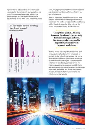 41
Generative AI survey report |
Q
implementation is to construct in-house models
exclusively for domain-specific and specialized use
cases. This ensures a tailor-made solution that
perfectly aligns with the organization’s unique
requirements. On the other hand, for non-novel use
cases, relying on pre-trained foundation models can
provide a solid foundation, offering efficiency and
cost-effectiveness.
Some of the leading global FS organizations have
opted to establish Artificial Intelligence Centers of
Excellence. This center is responsible for establishing
unified standards regarding data, training, fine-
tuning, model development, and architecture.
Working closely with subject matter experts from
various business functions, they collaborate to
centrally design a Gen AI marketplace that can be
accessed throughout the organization. Building a
foundation model centrally for a specific use case
enhances its repeatability across divisions. For
instance, a customer service oriented LLM that is
built and trained centrally on bank data can be reused
in the retail, wholesale, and wealth management
divisions, thereby multiplying the benefits and
effectively managing costs.
The AIdea of India
4 1
FS: How do you envision executing
your Gen AI strategy?
(Mark all that apply)
Using third-party LLMs may
increase the risk of cybersecurity
for financial organizations,
but there can be comparable
regulatory inquiries with
internal models too
 