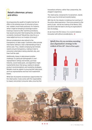 47
Generative AI survey report |
Retail: How do you envision executing
your organization’s strategy in the
context of Gen AI? (Mark all that apply)
Q
Retail’s dilemmas: privacy
and ethics
Accompanying the wealth of insights that Gen AI
offers is the pressing issue of consumer privacy,
and retailers must tread cautiously. For instance,
while it might be tempting to leverage location
tracking in stores to offer real-time promotions,
how would consumers feel knowing they are being
constantly monitored? Would they view this as a
value-added service or an invasion of privacy?
Ethical considerations also extend to the
transparency of data usage. Customers often provide
information without a clear understanding of how it
will be used. Thus, retailers employing Gen AI tools
need to ensure transparency, making it clear to
consumers what data is being collected, why, and
how it will be used.
Additionally, biases in data present another
challenge. If a particular demographic is over-
represented in ratings and reviews, purchase
histories, social media posts, and algorithms might
inadvertently favor that group, leading to skewed
product recommendations and marketing strategies.
Retailers must be vigilant in ensuring their data pools
are truly representative and free from inadvertent
biases.
While Gen AI presents revolutionary opportunities for
the retail sector, it also comes with the responsibility
to respect and protect consumer data, ensuring that
innovations enhance, rather than compromise, the
shopper’s experience.
The retail sector, renowned for its dynamism, stands
at the cusp of an AI-driven transformation.
With Gen AI, the industry is looking at an overhaul of
the entire retail experience - from procurement to the
point of sale - and all are looking at the Board, CEO,
and CIO to take the lead in driving an organization’s
Gen AI strategy.
As we move into this future, it is crucial to balance
innovation with ethical considerations.
The AIdea of India
4 7
 