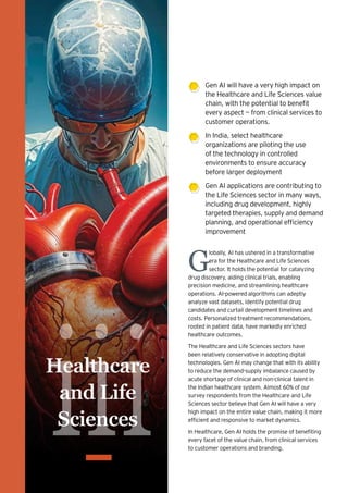 iii
Healthcare
and Life
Sciences
G
lobally, AI has ushered in a transformative
era for the Healthcare and Life Sciences
sector. It holds the potential for catalyzing
drug discovery, aiding clinical trials, enabling
precision medicine, and streamlining healthcare
operations. AI-powered algorithms can adeptly
analyze vast datasets, identify potential drug
candidates and curtail development timelines and
costs. Personalized treatment recommendations,
rooted in patient data, have markedly enriched
healthcare outcomes.
The Healthcare and Life Sciences sectors have
been relatively conservative in adopting digital
technologies. Gen AI may change that with its ability
to reduce the demand-supply imbalance caused by
acute shortage of clinical and non-clinical talent in
the Indian healthcare system. Almost 60% of our
survey respondents from the Healthcare and Life
Sciences sector believe that Gen AI will have a very
high impact on the entire value chain, making it more
efficient and responsive to market dynamics.
In Healthcare, Gen AI holds the promise of benefiting
every facet of the value chain, from clinical services
to customer operations and branding.
Gen AI will have a very high impact on
the Healthcare and Life Sciences value
chain, with the potential to benefit
every aspect — from clinical services to
customer operations.
In India, select healthcare
organizations are piloting the use
of the technology in controlled
environments to ensure accuracy
before larger deployment
Gen AI applications are contributing to
the Life Sciences sector in many ways,
including drug development, highly
targeted therapies, supply and demand
planning, and operational efficiency
improvement
 