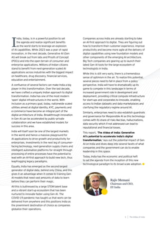 Rajiv Memani
Chairman and CEO,
EY India
I
ndia, today, is in a powerful position to set
the agenda and realize significant benefits
as the world starts to leverage an explosion
of AI capabilities. While 2023 was a year of rapid
innovation, in the next decade, Generative AI (Gen
AI) will break out from labs and Proofs of Concept
(POCs) and into the open terrain of consumer and
enterprise applications. Millions of Indian citizens
stand to benefit from next-generation scaled AI
applications across industries with the biggest impact
on healthcare, drug discovery, financial services,
education and entertainment.
A confluence of several factors can make India a big
player in this transformation. Over the last decade,
we have crafted a uniquely Indian approach to digital
transformation. India has one of the most modern
‘open’ digital infrastructures in the world. With
inclusion as a primary goal, today, nationwide scaled
utilities aimed at digital identity, KYC, payments and
e-commerce have become an integral part of the
digital architecture of India. Breakthrough innovation
in Gen AI can be accelerated by public–private
collaboration and we have established models for
success in this area.
India will itself soon be one of the largest markets
in the world and hence a massive playground for
AI applications to drive growth and productivity for
enterprises. Investments in the next leg of consumer-
facing technology, next-generation supply chains and
intelligent automation platforms for straight through
processing of entire processes have the potential to
lead with an AI-first approach to build new tech, thus
leapfrogging legacy paradigms.
Equally, India has emerged as the second largest
generator of digital data, behind only China, and this
gives it an advantage when it comes to training Gen
AI models that need vast amounts of data to learn
before they can perform their magic.
All this is buttressed by a large STEM talent base
and a vibrant start-up ecosystem that has been
nurtured to innovate faster using Gen AI. The
COVID-19 pandemic has taught us that work can be
delivered from anywhere and this positions India as
the preeminent destination of choice as companies
globalize their operations.
Companies across India are already starting to take
an AI-first approach to digital. They are figuring out
how to transform their customer experience, improve
productivity and become more agile at the delivery of
digital capabilities using new foundation models and
other components of the emerging AI architecture.
Big Tech companies are gearing up to launch their
latest Gen AI tools for the large ecosystem of
technologists in India.
While this is still very early, there is a tremendous
sense of optimism in the air. To realize this potential,
several pieces need to fall in place from a policy
perspective. India will have to dramatically up its
game to compete in this landscape in terms of
increased government role in development and
deployment, providing critical compute infrastructure
for start-ups and corporates to innovate, enabling
access to Indian datasets and data marketplaces and
clarifying the regulatory regime around AI.
Similarly, enterprises need to also establish guardrails
and governance for Responsible AI as this technology
comes with its share of risks like bias, hallucinations,
data security which if not addressed can lead to
reputational and financial losses.
This report, ‘The AIdea of India: Generative
AI’s potential to accelerate India’s digital
transformation,’ lays out the potential impact of Gen
AI on India and dives deep into several facets of what
companies and the government can do to enable
leadership in this space.
Today, India has the economic and political heft
to set the agenda from the inception of this new
technological paradigm to its broad scale adoption.
The AIdea of india
5
 