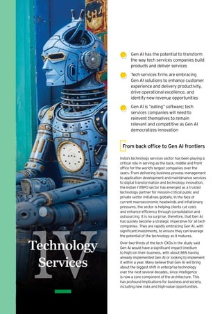 Gen AI has the potential to transform
the way tech services companies build
products and deliver services
Tech services firms are embracing
Gen AI solutions to enhance customer
experience and delivery productivity,
drive operational excellence, and
identify new revenue opportunities
Gen AI is “eating” software; tech
services companies will need to
reinvent themselves to remain
relevant and competitive as Gen AI
democratizes innovation
India’s technology services sector has been playing a
critical role in serving as the back, middle and front
office for the world’s largest companies over the
years. From delivering business process management
to application development and maintenance services
to digital transformation and technology innovation,
the Indian IT/BPO sector has emerged as a trusted
technology partner for mission-critical public and
private sector initiatives globally. In the face of
current macroeconomic headwinds and inflationary
pressures, the sector is helping clients cut costs
and enhance efficiency through consolidation and
outsourcing. It is no surprise, therefore, that Gen AI
has quickly become a strategic imperative for all tech
companies. They are rapidly embracing Gen AI, with
significant investments, to ensure they can leverage
the potential of the technology as it matures.
Over two-thirds of the tech CXOs in the study said
Gen AI would have a significant impact (medium
to high) on their business, with about 86% having
already implemented Gen AI or looking to implement
it within a year. Many believe that Gen AI will bring
about the biggest shift in enterprise technology
over the next several decades, since intelligence
is now a core component of the architecture. This
has profound implications for business and society,
including new risks and high-value opportunities.
From back office to Gen AI frontiers
iv
Technology
Services
 