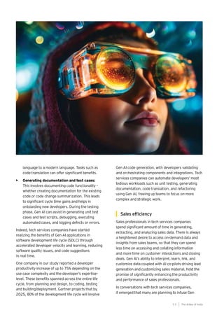 55
Generative AI survey report |
language to a modern language. Tasks such as
code translation can offer significant benefits.
• Generating documentation and test cases:
This involves documenting code functionality –
whether creating documentation for the existing
code or code change summarization. This leads
to significant cycle time gains and helps in
onboarding new developers. During the testing
phase, Gen AI can assist in generating unit test
cases and test scripts, debugging, executing
automated cases, and logging defects or errors.
Indeed, tech services companies have started
realizing the benefits of Gen AI applications in
software development life cycle (SDLC) through
accelerated developer velocity and learning, reducing
software quality issues, and code suggestions
in real time.
One company in our study reported a developer
productivity increase of up to 75% depending on the
use case complexity and the developer’s expertise-
level. These benefits spanned across the entire life
cycle, from planning and design, to coding, testing
and building/deployment. Gartner projects that by
2025, 80% of the development life cycle will involve
Gen AI code generation, with developers validating
and orchestrating components and integrations. Tech
services companies can automate developers’ most
tedious workloads such as unit testing, generating
documentation, code translation, and refactoring
using Gen AI, freeing up teams to focus on more
complex and strategic work.
Sales efficiency
Sales professionals in tech services companies
spend significant amount of time in generating,
extracting, and analyzing sales data. There is always
a heightened desire to access on-demand data and
insights from sales teams, so that they can spend
less time on accessing and collating information
and more time on customer interactions and closing
deals. Gen AI’s ability to interpret, learn, link, and
customize data coupled with AI co-pilots driving lead
generation and customizing sales material, hold the
promise of significantly enhancing the productivity
and performance of sales professionals.
In conversations with tech services companies,
it emerged that many are planning to infuse Gen
The AIdea of India
5 5
 