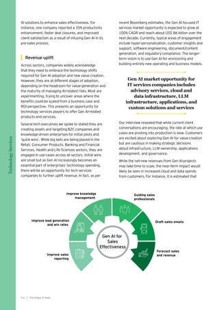 AI solutions to enhance sales effectiveness. For
instance, one company reported a 35% productivity
enhancement, faster deal closures, and improved
client satisfaction as a result of infusing Gen AI in its
pre-sales process.
Revenue uplift
Across sectors, companies widely acknowledge
that they need to embrace the technology shifts
required for Gen AI adoption and new value creation.
However, they are at different stages of adoption,
depending on the headroom for value-generation and
the maturity of managing AI-related risks. Most are
experimenting, trying to uncover areas where the
benefits could be scaled from a business case and
ROI perspective. This presents an opportunity for
technology services players to offer Gen AI-related
products and services.
Several tech executives we spoke to stated they are
creating assets and targeting B2C companies and
knowledge-driven enterprises for initial pilots and
‘quick wins’. While big bets are being placed in the
Retail, Consumer Products, Banking and Financial
Services, Health and Life Sciences sectors, they are
engaged in use-cases across all sectors. Initial wins
are small but as Gen AI increasingly becomes an
essential part of enterprises’ technology spending,
there will be an opportunity for tech services
companies to further uplift revenue. In fact, as per
recent Bloomberg estimates, the Gen AI focused IT
services market opportunity is expected to grow at
100% CAGR and reach about US$ 86 billion over the
next decade. Currently, typical areas of engagement
include hyper-personalization, customer insights and
support, software engineering, document/content
generation, and regulatory compliance. The longer-
term vision is to use Gen AI for envisioning and
building entirely new operating and business models.
Our interview revealed that while current client
conversations are encouraging, the rate at which use
cases are pivoting into production is slow. Customers
are excited about exploring Gen AI for value creation
but are cautious in making strategic decisions
about infrastructure, LLM ownership, applications
development, and governance.
While the net-new revenues from Gen AI projects
may take time to scale, the near-term impact would
likely be seen in increased cloud and data spends
from customers. For instance, it is estimated that
The AIdea of India
5 6
Technology
Services
Gen AI market opportunity for
IT services companies includes
advisory services, cloud and
data infrastructure, LLM
infrastructure, applications, and
custom solutions and services
 