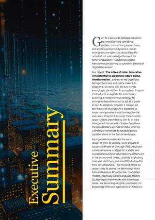 G
en AI is poised to reshape industries
by revolutionizing operating
models, transforming value chains,
and altering economic dynamics. Indian
enterprises are optimistic about Gen AI’s
potential but acknowledge the need for
better preparation, navigating a digital
transformation journey to survive in the era of
‘Digital Darwinism’.
Our report, ‘The AIdea of India: Generative
AI’s potential to accelerate India’s digital
transformation,’ addresses key questions
facing enterprises and policy makers. In
Chapter 1, we delve into the key trends
emerging in the AI/Gen AI ecosystem. Chapter
2 introduces an agenda for enterprises,
outlining a comprehensive strategy for
enterprise transformation to act as a guide
in Gen AI adoption. Chapter 3 focuses on
key industries that Gen AI is expected to
impact and provides insights into potential
use cases. Chapter 4 explores the economic
opportunities presented by Gen AI in India
throughout this decade. Chapter 5 outlines
the Gen AI policy agenda for India, offering
a strategic framework to navigate policy
considerations in the Gen AI landscape.
As organizations navigate the early
stages of their AI journey, some engage in
successful Proofs of Concept (POCs) but lack
a comprehensive strategy for scalable and
sustainable business value delivery. Others are
in the assessment phase, carefully evaluating
risks and identifying suitable POCs tailored to
their circumstances. This moment offers an
opportunity to assess the technology stack
fully and harness AI’s potential. Foundation
models, especially Large Language Models
(LLMs), agent frameworks and knowledge
bases, are becoming integral components of
knowledge-intensive application architecture.
Executive
Summary
 
