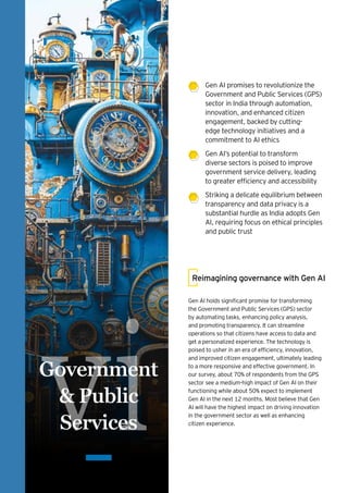 vi
Government
& Public
Services
Gen AI promises to revolutionize the
Government and Public Services (GPS)
sector in India through automation,
innovation, and enhanced citizen
engagement, backed by cutting-
edge technology initiatives and a
commitment to AI ethics
Gen AI’s potential to transform
diverse sectors is poised to improve
government service delivery, leading
to greater efficiency and accessibility
Striking a delicate equilibrium between
transparency and data privacy is a
substantial hurdle as India adopts Gen
AI, requiring focus on ethical principles
and public trust
Gen AI holds significant promise for transforming
the Government and Public Services (GPS) sector
by automating tasks, enhancing policy analysis,
and promoting transparency. It can streamline
operations so that citizens have access to data and
get a personalized experience. The technology is
poised to usher in an era of efficiency, innovation,
and improved citizen engagement, ultimately leading
to a more responsive and effective government. In
our survey, about 70% of respondents from the GPS
sector see a medium-high impact of Gen AI on their
functioning while about 50% expect to implement
Gen AI in the next 12 months. Most believe that Gen
AI will have the highest impact on driving innovation
in the government sector as well as enhancing
citizen experience.
Reimagining governance with Gen AI
 