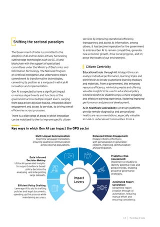 65
Generative AI survey report |
Shifting the sectoral paradigm
The Government of India is committed to the
adoption of AI and has been actively harnessing
cutting-edge technologies such as 5G, AI and
blockchain with the support of specialized
committees under the Ministry of Electronics and
Information Technology. The National Program
on Artificial Intelligence also underscores India’s
commitment to transformative technologies,
cementing its position as a vanguard in ethical AI
innovation and implementation.
Gen AI is expected to have a significant impact
on various departments and functions of the
government across multiple impact levers, ranging
from data driven decision making, enhanced citizen
engagement and access to services, to driving overall
efficiencies across processes.
There is a wide range of areas in which innovation
can be mobilized further to improve specific citizen
services by improving operational efficiency,
transparency and access to information, among
others. It has become imperative for the government
to embrace Gen AI to remain competitive, generate
new economic growth, drive social progress, and im-
prove the health of our environment.
Citizen Centricity
Educational tools through AI: AI algorithms can
analyze individual performance, learning styles and
preferences to create customized learning modules
and materials. From a government, this enhances
resource efficiency, minimizing waste and offering
valuable insights to be used in educational policy.
Citizens benefit as students enjoy a more engaging
and effective learning experience, fostering improved
performance and personal development.
AI in healthcare accessibility: AI-driven platforms
provide remote diagnostics and personalized
healthcare recommendations, especially valuable
in rural or underserved communities. From a
Key ways in which Gen AI can impact the GPS sector
The AIdea of India
6 5
 
