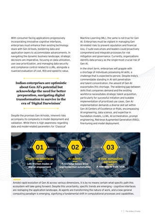 Amidst rapid evolution of Gen AI across various dimensions, it is by no means certain what specific path this
ecosystem will take going forward. Despite this uncertainty, specific trends are emerging - cognitive interfaces
are reshaping the application landscape, AI agents are transforming the nature of work, and a new general
computing paradigm is emerging, signifying a fundamental shift in computational processes and capabilities.
Cognitive interfaces AI agents A new computing
paradigm
Low friction modes of
digital engagement
Knowledge bases drive
unprecedented automation A new way to build tech
01 02 03
With consumer-facing applications progressively
incorporating innovative cognitive interfaces,
enterprises must enhance their existing technology
stack with Gen AI tools, bolstering data and
application layers to accommodate advancements. In
navigating the dynamic business landscape, strategic
decisions are imperative, focusing on data utilization,
use case prioritization, and managing data security
and compliance control related to LLMs, alongside a
nuanced evaluation of cost, ROI and speed to value.
Despite the promises Gen AI holds, inherent risks
accompany its complexity in model deployment and
validation. While there is high awareness regarding
data and model-related parameters for ‘Classical’
Machine Learning (ML), the same is not true for Gen
AI. Enterprises must be vigilant in managing Gen
AI-related risks to prevent reputation and financial
loss. C-suite executives and leaders could proactively
comprehend and integrate processes for risk
mitigation and governance. Currently, organizations
identify data privacy as the single-most crucial risk of
Gen AI.
In the short term, enterprises will grapple with
a shortage of individuals possessing AI skills, a
challenge that is expected to persist. Despite India’s
commendable standing in AI skill penetration
and talent concentration, the advent of Gen AI
exacerbates this shortage. The widening gap between
skills that companies demand and the existing
workforce necessitates strategic talent acquisition,
particularly for successful initiation and scalable
implementation of prioritized use cases. Gen AI
implementation demands a diverse skill set within
Gen AI Centers of Excellence or Pods, encompassing
AI engineering, data science, and expertise in
foundation models, LLMs, AI orchestration, prompt
engineering, Retrieval Augmented Generation (RAG),
fine-tuning and model deployment.
The AIdea of India
7
Indian enterprises are optimistic
about Gen AI’s potential but
acknowledge the need for better
preparation, navigating digital
transformation to survive in the
era of ‘Digital Darwinism’
 