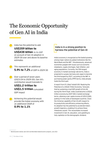 India’s economy is recognized as the fastest-growing
among major nations by global institutions like the
World Bank and the IMF1
. Simultaneously, advanced
economies grapple with issues such as economic
slowdowns, supply shortages, high inflation, and
aging populations. Currently, the fifth-largest
economy in market exchange rate terms, India is
projected to surpass Germany and Japan to become
the third-largest by 2027, according to the IMF. In
purchasing power parity (PPP) terms, India already
holds the third spot.
A report from EY, titled ‘India@100: Realizing the
Potential of a US$26 Trillion Economy,’ forecasts
that by sustaining a real GDP growth of 6-6.4%
during the ‘Amrit Kaal’, India could become a US$26
trillion economy by 2047-48 in market exchange
terms, attaining a per capita income of US$15,000,
putting it in the ranks of developed countries. Given
the immense capability of Gen AI with respect to
its productivity and efficiency enhancing effects,
its adoption has the potential to accelerate India’s
growth trajectory, enabling it to achieve these
milestones sooner. This necessitates increased
investment in Gen AI, education, and upskilling to
fully capitalize on the demographic dividend.
India is in a strong position to
harness the potential of Gen AI
India has the potential to add
This represents an additional
Over a period of seven years
(2023-24 to 2029-30), Gen AI’s
contribution would translate to
Achieving this potential would
provide the Indian economy with
US$359 billion to
US$438 billion
5.9% to 7.2%
US$1.2 trillion to
US$1.5 trillion
0.9% to 1.1%
on account of Gen AI adoption in
2029-30 over and above its baseline
estimates
of GDP in 2029-30
GDP impact
an additional CAGR of
The Economic Opportunity
of Gen AI in India
1
World Economic Outlook, April 2023 and World Bank Global Economic prospects, June 2023
The AIdea of India
7 0
to its GDP
cumulated
 