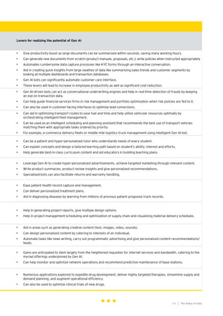 73
Generative AI survey report |
The AIdea of India
7 3
Levers for realizing the potential of Gen AI
• Give productivity boost as large documents can be summarized within seconds, saving many workingḥ hours.
• Can generate new documents from scratch (product manuals, proposals, etc.); write policies when instructed appropriately
• Automates cumbersome data capture processes like KYC forms through an interactive conversation.
• Aid in creating quick insights from large swathes of data like summarizing sales trends and customer segments by
looking at multiple dashboards and transaction databases.
• Gen AI bots can significantly automate customer care interface.
• These levers will lead to increase in employee productivity as well as significant cost reduction.
• Gen AI-driven bots can act as conversational underwriting engines and help in real-time detection of frauds by keeping
an eye on transaction data.
• Can help guide financial services firms in risk management and portfolio optimization when risk policies are fed to it.
• Can also be used in customer-facing interfaces to optimize lead conversions.
• Can aid in optimizing transport routes to save fuel and time and help utilize vehicular resources optimally by
orchestrating intelligent fleet management.
• Can be used as an intelligent scheduling and planning assistant that recommends the best use of transport vehicles
matching them with appropriate tasks ordered by priority.
• For example, e-commerce delivery fleets or middle mile logistics truck management using intelligent Gen AI bot.
• Can be a patient and hyper-personalized tutor who understands needs of every student.
• Can explain concepts and design a tailored learning path based on student’s ability, interest and efforts.
• Help generate best-in-class curriculum content and aid educators in building teaching plans.
• Leverage Gen AI to create hyper-personalized advertisements, achieve targeted marketing through relevant content.
• Write product summaries, product review insights and give personalized recommendations.
• Specialized bots can also facilitate returns and warranty handling.
• Ease patient health record capture and management.
• Can deliver personalized treatment plans.
• Aid in diagnosing diseases by learning from millions of previous patient prognosis track records.
• Help in generating project reports, give multiple design options.
• Help in project management-scheduling and optimization of supply chain and visualizing material delivery schedules.
• Aid in areas such as generating creative content (text, images, video, sounds).
• Can design personalized content by catering to interests of an individual.
• Automate tasks like news writing, carry out programmatic advertising and give personalized content recommendations/
feeds.
• Gains are anticipated to stem largely from the heightened requisites for internet services and bandwidth, catering to the
myriad offerings underpinned by Gen AI.
• Can help monitor and optimize network operations and recommend predictive maintenance of base stations.
• Numerous applications explored to expedite drug development, deliver highly targeted therapies, streamline supply and
demand planning, and augment operational efficiency.
• Can also be used to optimize clinical trials of new drugs.
 