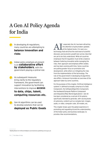 In developing AI regulations,
many countries are attempting to
balance innovation and
risks
Indian policy emphasis at present
is on collaborative effort
by stakeholders, with the
government playing a central role
As subsequent measures
bring clarity to the regulatory
framework, the government can
support innovation by facilitating
interventions to improve access
to data, chips, talent,
computing resources etc.
Gen AI algorithms can be used
to develop solutions that can be
deployed as Public Goods
AI
, especially Gen AI, has been attracting
the attention of policymakers globally
at the highest levels. It is seen as a
technology that will drive the next level of scientific
discovery and economic growth but carries risks that
are yet to be fully understood. While all countries
emphasize that AI regulation must strike a balance
between fostering innovation while managing the
risks, their approach and emphasis differs widely
and has been evolving with time. Some countries
are putting greater focus on promotion and
development, while others on mitigating the risks
from the implementation of the technology. The
role of the government in developing AI algorithms
also differs. Annexure H provides an overview of the
approach taken by some countries.
For the purposes of this chapter, ‘Artificial Intelligence
systems’ is defined to broadly comprise of a Data
Component, the Software/Algorithm Component,
the Hardware/Compute Platform Component
and Integration/Real World Applications1
. Gen AI
has been considered as a sub-set of AI systems
specifically intended to generate, with varying levels
of autonomy, content such as complex text, images,
audio, or video, computer code, 3D models, etc.
This chapter draws upon the global experience in
promoting and regulating AI and the understanding
of the Indian policy and business landscape, to
provide a few recommendations.
1
Building Blocks for Artificial Intelligence and Autonomy (publishing.service.gov.uk)
A Gen AI Policy Agenda
for India
The AIdea of India
7 6
 