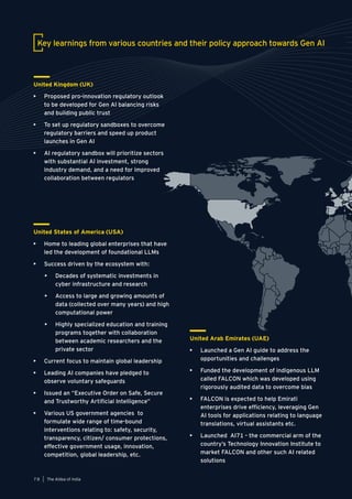 United States of America (USA)
• Home to leading global enterprises that have
led the development of foundational LLMs
• Success driven by the ecosystem with:
• Decades of systematic investments in
cyber infrastructure and research
• Access to large and growing amounts of
data (collected over many years) and high
computational power
• Highly specialized education and training
programs together with collaboration
between academic researchers and the
private sector
• Current focus to maintain global leadership
• Leading AI companies have pledged to
observe voluntary safeguards
• Issued an “Executive Order on Safe, Secure
and Trustworthy Artificial Intelligence”
• Various US government agencies to
formulate wide range of time-bound
interventions relating to: safety, security,
transparency, citizen/ consumer protections,
effective government usage, innovation,
competition, global leadership, etc.
Key learnings from various countries and their policy approach towards Gen AI
United Arab Emirates (UAE)
• Launched a Gen AI guide to address the
opportunities and challenges
• Funded the development of indigenous LLM
called FALCON which was developed using
rigorously audited data to overcome bias
• FALCON is expected to help Emirati
enterprises drive efficiency, leveraging Gen
AI tools for applications relating to language
translations, virtual assistants etc.
• Launched AI71 - the commercial arm of the
country’s Technology Innovation Institute to
market FALCON and other such AI related
solutions
United Kingdom (UK)
• Proposed pro-innovation regulatory outlook
to be developed for Gen AI balancing risks
and building public trust
• To set up regulatory sandboxes to overcome
regulatory barriers and speed up product
launches in Gen AI
• AI regulatory sandbox will prioritize sectors
with substantial AI investment, strong
industry demand, and a need for improved
collaboration between regulators
The AIdea of India
7 8
 