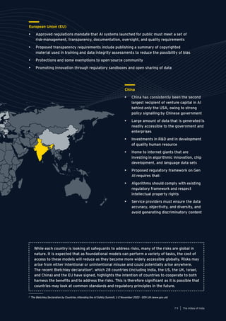 79
Generative AI survey report |
European Union (EU)
• Approved regulations mandate that AI systems launched for public must meet a set of
risk-management, transparency, documentation, oversight, and quality requirements
• Proposed transparency requirements include publishing a summary of copyrighted
material used in training and data integrity assessments to reduce the possibility of bias
• Protections and some exemptions to open-source community
• Promoting innovation through regulatory sandboxes and open sharing of data
China
• China has consistently been the second
largest recipient of venture capital in AI
behind only the USA, owing to strong
policy signalling by Chinese government
• Large amount of data that is generated is
readily accessible to the government and
enterprises
• Investments in R&D and in development
of quality human resource
• Home to internet giants that are
investing in algorithmic innovation, chip
development, and language data sets
• Proposed regulatory framework on Gen
AI requires that:
• Algorithms should comply with existing
regulatory framework and respect
intellectual property rights
• Service providers must ensure the data
accuracy, objectivity, and diversity, and
avoid generating discriminatory content
While each country is looking at safeguards to address risks, many of the risks are global in
nature. It is expected that as foundational models can perform a variety of tasks, the cost of
access to these models will reduce as they become more widely accessible globally. Risks may
arise from either intentional or unintentional misuse and could potentially arise anywhere.
The recent Bletchley declaration2
, which 28 countries (including India, the US, the UK, Israel,
and China) and the EU have signed, highlights the intention of countries to cooperate to both
harness the benefits and to address the risks. This is therefore significant as it is possible that
countries may look at common standards and regulatory principles in the future.
2
The Bletchley Declaration by Countries Attending the AI Safety Summit, 1-2 November 2023 - GOV.UK (www.gov.uk)
The AIdea of India
7 9
 