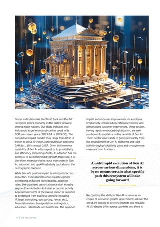 Global institutions like the World Bank and the IMF
recognize India’s economy as the fastest-growing
among major nations. Our study indicates that
India could experience a substantial boost in its
GDP over seven years (2023-24 to 2029-30). The
cumulative impact on GDP may range from US$1.2
trillion to US$1.5 trillion, contributing an additional
0.9% to 1.1% in annual CAGR. Given the immense
capability of Gen AI with respect to its productivity
and efficiency enhancing effects, its adoption has the
potential to accelerate India’s growth trajectory. It is,
therefore, necessary to increase investment in Gen
AI, education and upskilling to fully capitalize on the
demographic dividend.
While Gen AI’s positive impact is anticipated across
all sectors, its level of influence in each segment
will depend on factors like feasibility, adoption
rates, the organized sector’s share and an industry
segment’s contribution to India’s economic activity.
Approximately 69% of the overall impact is expected
to be derived from business services (including
IT, legal, consulting, outsourcing, rental, etc.),
financial services, transportation and logistics,
education, retail trade and healthcare. The expected
impact encompasses improvements in employee
productivity, enhanced operational efficiency and
personalized customer experiences. These sectors,
having rapidly embraced digitalization, are well-
positioned to capitalize on the benefits of Gen AI.
The IT sector also stands to gain significantly from
the development of Gen AI platforms and tools
both through productivity gains and through more
revenues from its clients.
Recognizing the ability of Gen AI to serve as an
engine of economic growth, governments all over the
world are looking to actively promote and regulate
AI. Strategies differ across countries and there is
The AIdea of India
8
Amidst rapid evolution of Gen AI
across various dimensions, it is
by no means certain what specific
path this ecosystem will take
going forward
 