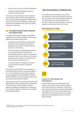81
Generative AI survey report |
The following recommendations are centered
around having a ‘light touch’ regulatory approach
with a strong focus on promoting Gen AI systems
as a Public Good. The recommendations will
facilitate innovation and help develop a conducive
regulatory environment for Gen AI in India:
Recommendations: Enabling India
Promoting AI in India
Access to Training Data and
Marketplaces
Access to data is key for the development of AI
systems. Government support would be needed to
ensure that researchers, enterprises, and start-ups
have access to structured and unstructured datasets.
The support for the creation of data marketplaces
would make it easier for developers to access both
open-source training datasets as well as licensed
private datasets.
7
National Strategy for Artificial Intelligence, NITI Aayog, 2018: National Strategy for Artificial Intelligence (niti.gov.in)
8
Principles of Responsible AI, NITI Aayog
• Unclear privacy, security, and ethical regulations
• Unattractive intellectual property regime to
incentivize research and AI
The relevance of the challenges remain despite all
the foundational efforts made by the government.
India’s policy agenda pertaining to AI and Gen AI will
have to account for these challenges, to effectively
promote Gen AI adoption and to create an enabling
regulatory environment.
The Digital Personal Data Protection
Act (August 2023)
The Digital Personal Data Protection Act (DPDPA),
August 20237
provides the guidelines for processing
digital personal data collected online:
• Processing has been defined as an automated
operation or set of operations performed on
digital personal data and it includes collection,
storage, use, and sharing.
• The Act mandates the developers/data fiduciary
to provide notices to the individuals if the
personal data collected is used for the purpose of
processing. Further, the private users of personal
data may cease to retail such information once
legal or business purposes are met.
• The state, however, is exempted for purposes
such as archiving, research or statistical
purposes.
One implication of the DPDPA is that AI platforms
would need to take consent to use personal data for
use in LLMs. However, the government would also
be making detailed rules under DPDPA and the full
impact of DPDPA on Gen AI will become clearer once
the rules are also framed and notified.
The government is also in the process of finalizing the
Digital India Bill, which could impact the development
of Gen AI in India. The enactment of this law is
expected to facilitate AI development, including Gen
AI as it aims to ‘safeguard’ innovation in AI and other
emerging technologies8
.
The AIdea of India
8 1
Access to training data
and marketplaces
Deployment of Gen AI
systems as Public Goods
Securing critical digital
infrastructure
Access to talent and
public funding of R&D
 