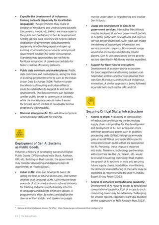 India has a history of developing successful Digital
Public Goods (DPGs) such as India Stack, Aadhaar,
UPI, etc. Building on that success, the government
may consider developing and deploying Gen AI
algorithm(s) as ‘Public Goods’.
• Indian LLMs: India can develop its own LLM
(along the lines of UAE’s Falcon LLM), and further
develop local language LLMs. LLMs require large
amounts of structured and unstructured datasets
for training. India has a rich diversity in terms
of languages and dialects which are spoken. A
programmatic effort to collect and digitize the
diverse written scripts and spoken languages
Deployment of Gen AI Systems
as Public Goods
may be undertaken to help develop and localize
Gen AI tools.
• Usage and development of Gen AI for
government services: Interactive Gen AI tools
may be deployed at various government portals,
to help the public with new AI tools and improve
service delivery/outreach. Such tools can enable
the delivery of customized information and
service provision requests. Government usage
would also encourage adoption by private
players. Gen AI use cases based on the priority
sectors identified in NSAI may also be expedited.
• Support for Open-Source ecosystem:
Development of an open-source ecosystem
for basic algorithms and training datasets can
help Indian entities and start-ups develop their
own Gen AI products and fast-track indigenous
innovation. A similar approach is being followed
in jurisdictions such as the UAE and EU.
• Expedite the development of indigenous
training datasets (especially for local Indian
languages): The government may invest in
creation of structured and unstructured datasets
(documents, media, etc.) which are made open to
the public and contribute to Gen AI development.
Setting up new data pipelines will help to capture
digitization of government data/documents
(especially in Indian languages) and open up
existing structured non-personal or anonymized
government datasets for wider consumption.
Standards may appropriately be notified to
facilitate integration of crowd-sourced data for
faster creation of training datasets.
• Public data commons and marketplaces: Public
data commons and marketplaces, along the lines
of existing government efforts such as the Indian
Urban Data Exchange (IUDX) Platform (under
the Ministry of Housing and Urban Affairs),
could be established to support AI and Gen AI
development. The data commons can facilitate
greater public access to open-source datasets,
while the marketplaces would make it easier
for private sector entities to reasonably license
proprietary training data.
• Bilateral arrangements: This will allow reciprocal
access to wider datasets for training. • Access to chips: Availability of computation
infrastructure and securing the technology
supply chain is imperative for the development
and deployment of AI. Gen AI requires chips
with high processing power such as graphics
processing units (GPUs), field-programmable
gate arrays (FPGAs), and application-specific
integrated circuits (ASICs) that are specialized
for AI. Presently, these chips are imported
into India. Therefore, technology partnerships
with countries like the US, Taiwan, etc. would
be crucial in sourcing technology that enables
the growth of AI systems in India and securing
future supply chains. In addition, incentivizing
the domestic manufacturing of the same may be
expedited as recommended by MEITY’s IndiaAI
Expert Group Report 2023.
• Access to enhanced computational capability:
Development of AI requires access to specialized
computational capability. Cost of access to such
computing power may be extremely challenging
for smaller players, especially start-ups. Building
on the suggestions of NITI Aayog in May 20239
,
Securing Critical Digital Infrastructure
9
National Artificial Intelligence Mission, PM-STIAC: https://www.psa.gov.in/mission/artifical-intelligence/34
The AIdea of India
8 2
 