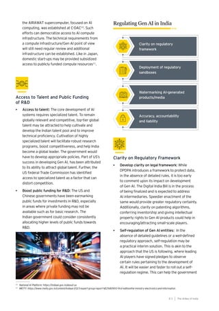 83
Generative AI survey report |
10
National AI Platform: https://indiaai.gov.in/about-us
11
MEITY: https://www.meity.gov.in/content/indiaai-2023-expert-group-report-%E2%80%93-first-editionthe-ministry-electronics-and-information
• Access to talent: The core development of AI
systems requires specialized talent. To remain
globally relevant and competitive, top-tier global
talent may be attracted to help cultivate and
develop the Indian talent pool and to improve
technical proficiency. Cultivation of highly
specialized talent will facilitate robust research
programs, boost competitiveness, and help India
become a global leader. The government would
have to develop appropriate policies. Part of US’s
success in developing Gen AI, has been attributed
to its ability to attract global talent. Further, the
US Federal Trade Commission has identified
access to specialized talent as a factor that can
distort competition.
• Boost public funding for R&D: The US and
Chinese governments have been earmarking
public funds for investments in R&D, especially
in areas where private funding may not be
available such as for basic research. The
Indian government could consider consistently
allocating higher levels of public funds towards
R&D.
Access to Talent and Public Funding
of R&D
Clarity on Regulatory Framework
• Develop clarity on legal framework: While
DPDPA introduces a framework to protect data,
in the absence of detailed rules, it is too early
to comment upon its impact on development
of Gen AI. The Digital India Bill is in the process
of being finalized and is expected to address
AI intermediaries. Speedier enactment of the
same would provide greater regulatory certainty.
Additionally, clarity on patenting algorithms,
conferring inventorship and giving intellectual
property rights to Gen AI products could help in
encouraging/attracting small-scale players.
• Self-regulation of Gen AI entities: In the
absence of detailed guidelines or a well-defined
regulatory approach, self-regulation may be
a practical interim solution. This is akin to the
approach that the US is following, where leading
AI players have signed pledges to observe
certain rules pertaining to the development of
AI. It will be easier and faster to roll out a self-
regulation regime. This can help the government
the AIRAWAT supercomputer, focused on AI
computing, was established at C-DAC10
. Such
efforts can democratize access to AI compute
infrastructure. The technical requirements from
a compute infrastructure/Gen AI point of view
will still need regular review and additional
infrastructure can be established. Like in Japan,
domestic start-ups may be provided subsidized
access to publicly funded compute resources11
.
The AIdea of India
8 3
Regulating Gen AI in India
Clarity on regulatory
framework
Deployment of regulatory
sandboxes
Watermarking AI-generated
products/media
Accuracy, accountability
and liability
 