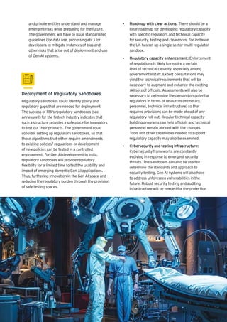 • Roadmap with clear actions: There should be a
clear roadmap for developing regulatory capacity
with specific regulators and technical capacity
for security, testing and clearances. For instance,
the UK has set up a single sector-multi-regulator
sandbox.
• Regulatory capacity enhancement: Enforcement
of regulations is likely to require a certain
level of technical capacity, especially among
governmental staff. Expert consultations may
yield the technical requirements that will be
necessary to augment and enhance the existing
skillsets of officials. Assessments will also be
necessary to determine the demand on potential
regulators in terms of resources (monetary,
personnel, technical infrastructure) so that
required provisions can be made ahead of any
regulatory roll-out. Regular technical capacity-
building programs can help officials and technical
personnel remain abreast with the changes.
Tools and other capabilities needed to support
regulatory capacity may also be examined.
• Cybersecurity and testing infrastructure:
Cybersecurity frameworks are constantly
evolving in response to emergent security
threats. The sandboxes can also be used to
determine the standards and approach to
security testing. Gen AI systems will also have
to address unforeseen vulnerabilities in the
future. Robust security testing and auditing
infrastructure will be needed for the protection
Deployment of Regulatory Sandboxes
Regulatory sandboxes could identify policy and
regulatory gaps that are needed for deployment.
The success of RBI’s regulatory sandboxes (see
Annexure I) for the fintech industry indicates that
such a structure provides a safe place for innovators
to test out their products. The government could
consider setting up regulatory sandboxes, so that
those algorithms that either require amendments
to existing policies/ regulations or development
of new policies can be tested in a controlled
environment. For Gen AI development in India,
regulatory sandboxes will provide regulatory
flexibility for a limited time to test the usability and
impact of emerging domestic Gen AI applications.
Thus, furthering innovation in the Gen AI space and
reducing the regulatory burden through the provision
of safe testing spaces.
and private entities understand and manage
emergent risks while preparing for the future.
The government will have to issue standardized
guidelines (for data use, processing etc.) for
developers to mitigate instances of bias and
other risks that arise out of deployment and use
of Gen AI systems.
 