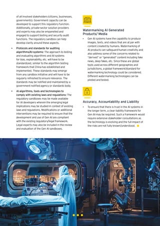 85
Generative AI survey report |
Watermarking AI Generated
Products/ Media
Accuracy, Accountability and Liability
• ►	
Gen AI systems have the capability to produce
images, texts, and videos that are at par with
content created by humans. Watermarking of
AI products can safeguard human creativity and
also address some of the concerns related to
“derived” or “generated” content including fake
news, deep fakes, etc. Since these are global
tools used across different geographies and
jurisdictions, a global framework/standard for
watermarking technology could be considered.
Different watermarking technologies can be
piloted and tested.
• ►	
To ensure that there is trust in the AI systems in
the longer term, a clear liability framework for
Gen AI may be required. Such a framework would
require extensive stakeholder consultations as
the technology is evolving and the full impact of
the risks are not fully known/understood.
of all involved stakeholders (citizens, businesses,
governments). Government capacity can be
developed to support this regulatory function.
Additionally, private-sector solution providers
and experts may also be empanelled and
engaged to support testing and security audit
functions. The regulatory sandbox can help
develop clarity around these aspects.
• Protocols and standards for auditing
algorithms/AI systems: The approach to testing
and evaluating algorithms and AI systems
for bias, explainability, etc. will have to be
standardized, similar to the algorithm testing
framework that China has established and
implemented. These standards may emerge
from any sandbox initiative and will have to be
regularly refreshed to ensure relevance. The
standards may be notified and maintained by a
government notified agency or standards body.
• AI algorithms, tools and technologies to
comply with existing laws and regulations: The
regulatory sandboxes may be made available
for AI developers wherein the emerging legal
implications may be studied in context of existing
laws and regulations. Modifications or additional
interventions may be required to ensure that the
development and use of Gen AI are compliant
with the existing regulatory/legal framework.
Legal experts may also be included in the review
and evaluation of the Gen AI sandboxes.
 