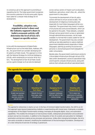 no consensus yet on the approach to promoting or
regulating Gen AI. The Indian government recognizes
the economic potential of AI and some public figures
have called for a sharper India strategy for AI
development.
In line with the development of Digital Public
Infrastructure such as the India Stack, Aadhaar, UPI,
etc., the government can consider developing Gen
AI systems as Public Goods. This approach is in line
with the National Strategy for Artificial Intelligence
(2018), which emphasizes an inclusive ’AI for ALL”
lens. The development of Gen AI as Public Goods
can be a game changer as it can also be deployed
The agenda for enterprises is clearly cut out. In the face of imminent digital transformation, the shift to an AI-
first approach goes beyond implementing chatbots or experimenting with trendy tools. It demands a complete
reimagination of the Digital Transformation strategy, leveraging AI alongside digital, cloud, and automation
capabilities. This enables the emergence of new business models, widespread personalization and accelerated
product and service innovation, in addition to the integration of Gen AI co-pilots and auto-pilots for intelligent
automation and decision-making across processes and personas. Unlike other emerging technologies, Gen AI is
now easily accessible on demand, simplifying the establishment of the technological foundation. Development
of a clear enterprise AI and Gen AI strategy is paramount.
The agenda for enterprises
Reimagining
digital-AI first
Enable new business
models, customer
journeys, products
and services
Rebuilding the
Tech Stack
Rebuild the tech
stack–apps, data,
infrastructure
Shielding with
Responsible AI
Put in place new
governance–AI policies,
data privacy, responsible
approaches
Equipping the AI
workforce
Empower employees
with the skills for the
coming change
across various sectors of impact such as education,
healthcare, agriculture, smart cities, etc., where the
government is a key player.
To promote the development of Gen AI, policy
actions will have to ensure access to data. The
development of indigenous training data sets
(especially for local Indian languages) will be very
important. The government may invest in creation
of structured and unstructured datasets, which can
be opened to the public. These datasets, compiled
through various government surveys or generated
through administrative processes, can be made
available in a format that is easily usable for Gen AI
development. The government may also consider
setting up new data pipelines to capture digitized
government data/documents (especially in Indian
languages), opening up existing structured non-
personal or anonymized government datasets for
wider consumption.
Besides data, the government could ensure access to
critical digital infrastructure (through roll-out of 5G,
data center development, access to specialized chips
and AI specific compute infrastructure), along with
policies that cultivate and attract specialized talent.
The AIdea of India
9
Feasibility, adoption rate,
organized sector’s share and
the industry segment’s share in
India’s economic activity will
determine the level of Gen AI’s
impact on specific sectors
 