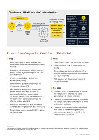 91
Generative AI survey report |
Closed source LLM with enterprise’s data embeddings
Pros
• Quick deployment for a wide variety of use
cases; no infrastructure management and talent
required
• Embedding enterprise’s own data in responses
without upfront high fine tuning cost and GPU
availability issues
• Creation of Easy to Query ‘Enterprise’s
Knowledge Repository’
• Handle complex questions and prompts like
grievance handling by CSR
• RAG is essential when prompt data exceeds
context window limit, there is a need for
summary of text chunks across multiple
documents, there is a need for higher memory,
i.e. factors where prompt engineering is not
effective for data grounding
• Experiment with new LLMs while using same
vector database for proprietary data embedding
• Show the data sources along with LLM response
for transparency
Cons
• High inference cost if input tokens are very large
• Lower control on LLM, its optimization, size,
tuning
• Some enterprises have reservations on PII or
sensitive data sharing even over encrypted APIs
via secure endpoints
• RAG requires right data engineering and AI
orchestration talent
Use case
• Use cases with complex generation requirement,
for example, using C360 data to create
personalized 1-1 creative email copy
• Use cases with varied and versatile instructions,
for example, converting call transcript to JSON
and storing in database
• Use cases with complex automation and need
with access to broad knowledge base, for
example, analyzing vendor contracts to find
deviations from regulations
*We are going into a detailed comparison of two key archetypes for grounding LLM in enterprise proprietary data. Please note that you can Fine Tune select Closed
Source LLMs and use RAG with Open Source LLMs as well.
Pros and Cons of Approach 2 : Closed Source LLM with RAG*
The AIdea of India
9 1
 