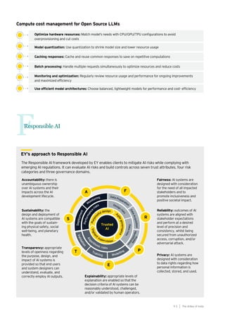 93
Generative AI survey report |
Responsible AI
F
Optimize hardware resources: Match model’s needs with CPU/GPU/TPU configurations to avoid
overprovisioning and cut costs
Compute cost management for Open Source LLMs
Model quantization: Use quantization to shrink model size and lower resource usage
Caching responses: Cache and reuse common responses to save on repetitive computations
Batch processing: Handle multiple requests simultaneously to optimize resources and reduce costs
Monitoring and optimization: Regularly review resource usage and performance for ongoing improvements
and maximized efficiency
Use efficient model architectures: Choose balanced, lightweight models for performance and cost- efficiency
The AIdea of India
9 3
EY’s approach to Responsible AI
 