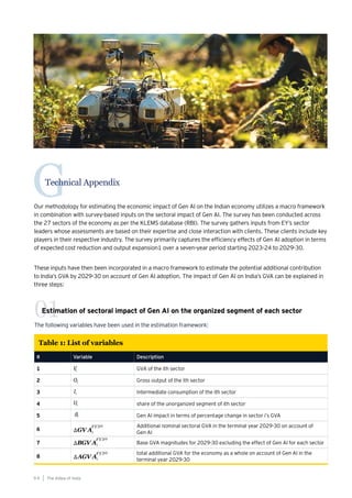 Technical Appendix
G
Our methodology for estimating the economic impact of Gen AI on the Indian economy utilizes a macro framework
in combination with survey-based inputs on the sectoral impact of Gen AI. The survey has been conducted across
the 27 sectors of the economy as per the KLEMS database (RBI). The survey gathers inputs from EY’s sector
leaders whose assessments are based on their expertise and close interaction with clients. These clients include key
players in their respective industry. The survey primarily captures the efficiency effects of Gen AI adoption in terms
of expected cost reduction and output expansion1 over a seven-year period starting 2023-24 to 2029-30.
These inputs have then been incorporated in a macro framework to estimate the potential additional contribution
to India’s GVA by 2029-30 on account of Gen AI adoption. The impact of Gen AI on India’s GVA can be explained in
three steps:
The following variables have been used in the estimation framework:
Estimation of sectoral impact of Gen AI on the organized segment of each sector
01
# Variable Description
1 GVA of the ith sector
2 Gross output of the ith sector
3 Intermediate consumption of the ith sector
4 share of the unorganized segment of ith sector
5 Gen AI impact in terms of percentage change in sector i’s GVA
6
Additional nominal sectoral GVA in the terminal year 2029-30 on account of
Gen AI
7 Base GVA magnitudes for 2029-30 excluding the effect of Gen AI for each sector
8
total additional GVA for the economy as a whole on account of Gen AI in the
terminal year 2029-30
Table 1: List of variables
The AIdea of India
9 4
 