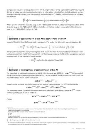 95
Generative AI survey report |
Using (a) cost reduction and output expansion effects (in percentage terms) captured through the survey and
(b) ratio of output and intermediate inputs relative to value added estimated from KLEMS database, we have
assessed the impact of Gen AI on the organized segment of sector i’s GVA (in % terms) through the following
equation (1)2
Estimation of sectoral impact of Gen AI on each sector’s total GVA
Impact of Gen AI on total GVA (organized + unorganized)3
of sector i (in % terms) is given by equation (2)
02
1
It is assumed that the expansion in output on account of Gen AI adoption will be absorbed by the creation of corresponding demand in the economy.
2
The derivation of equation (1) is given below:
Gross output (O) = Total input cost [energy + material + services] (I) + GVA (V)
O= I+ V
V= O-I
(V+ ∆V)=(O+∆O)-(I+∆I)
The output expansion and cost reduction effects of the adoption of Gen AI can then be incorporated in the above equation as:
Where is the GVA of the ith sector (avg. of 2017-18 to 2019-20 from KLEMS); is the gross output of the
ith sector (avg. of 2017-18 to 2019-20 from KLEMS); is the intermediate consumption of the ith sector
(avg. of 2017-18 to 2019-20 from KLEMS)
Where is the share of the unorganized segment of ith sector. The share of unorganized segment of each sector
has been sourced from the IMF for the year 2017-18. The shares provided by the RBI for the unorganized segment
have been used for the manufacturing sub sectors.
Estimation of the magnitude of sectoral impact of Gen AI
The magnitude of additional nominal sectoral GVA in the terminal year 2029-30 (〖 ) on account of
Gen AI is estimated by applying the Gen AI impact ( ) on the base GVA (BGVA) magnitudes (which does not
include the effect of Gen AI) for each sector
03
3
We implicitly assume that the impact of Gen AI on the unorganized sector may be insignificant considering the requirement of relatively higher levels of investment
in technological infrastructure and skilled workforce to adopt the new technology.
Hence the total additional GVA for the economy as a whole in the terminal year 2029-30 can be given by
The augmented overall GVA which includes the additional GVA due to Gen AI + Base GVA (〖 ) in the
terminal year of 2029-30 can be written as
Further,
The AIdea of India
9 5
 