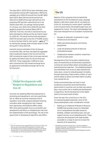 The base GVA in 2029-30 has been estimated using
the projected nominal GDP magnitudes in INR terms
available up to 2028-29 sourced from the IMF (WEO
April 2023). Base GVA during the period from
2023-24 to 2028-29 has been derived from first
projecting GDP and then subtracting from it net
indirect taxes (NIT). An average nominal growth
of 11% (avg. over 2023-24 to 2028-29) has been
applied to project the nominal (Base) GDP for
2029-30. From this, the GVA in nominal terms has
been estimated by netting out the net indirect taxes4
for 2029-30. The overall nominal GVA estimated in
2029-30 has been split across the 27 KLEMS sectors
to derive the base GVA for each sector ( )
by utilizing the average share of these sectors in GVA
during 2017-18 to 2019-20.
Using the sectoral estimates of Gen AI induced
incremental GVAs, we have calculated the aggregate
GVA including the impact of Gen AI and from this
GDP including the impact of Gen AI has been derived
by adding net indirect taxes for the terminal year
2029-30. These magnitudes in INR terms have
been converted into US$ market exchange terms
by applying the estimated exchange rate for the
terminal year5
.
4
Share of net indirect taxes averaged 9% during FY2016 to FY2020. This
share has been used to derive the magnitude of net indirect taxes.
5
The exchange rate for FY2030 is estimated by applying on the derived
exchange rate of FY2029 (IMF WEO April 2023) a depreciation rate of
2.2% (average over the five-year period of FY2025 to FY2029).
6
Strengthening and Democratizing the U.S. Artificial Intelligence
Innovation Ecosystem: An Implementation Plan for a National Artificial
Intelligence Research Resource (ai.gov)
7
https://www.economist.com/business/2023/03/26/big-tech-and-the-
pursuit-of-ai-dominance
Global Developments with
Respect to Regulations and
Gen AI
H
Countries are adopting differential approaches to
promoting and regulating AI, and more specifically,
Gen AI. While all countries emphasize that AI
regulation must strike a balance between fostering
innovation while managing the risks, however
their approaches and emphasis differs widely.
With some putting greater focus on promotion and
development and others on mitigating the risks from
the implementation of the technology. The role of the
government in developing AI algorithms also differs.
Majority of the companies that are behind the
development of the foundational Large Language
Models (LLMs) which power Gen AI, are based out
of the US. According to a recent report6
submitted
to the US government, the breakthroughs have not
happened by chance. The report acknowledges that
they have emerged from an ecosystem characterized
by:
• Decades of systematic investments in cyber
infrastructure and research
• Highly specialized education and training
programmes
• Large and growing amounts of data and
computational power
• Collaborations between academic researchers
and the private sector
Development of Gen AI has been underpinned by
years of investments by US-domiciled corporations
running into several billion dollars and building upon
existing technical expertise7
. The established players
have benefitted from access to data collected over
many years, access to computing power (including
through ownership of data centers), billions of users
and the ability to attract and retain talent including
from outside the US.
Similar environment does not exist in most
jurisdictions around the world and therefore
governments in countries such as India may need to
play a more active role in enabling the development
of algorithms, like the development of the digital
stack by the Government of India.
Given the lead, the current focus in the US is
on maintaining global leadership. Some of the
measures/proposals under consideration include:
• Setting up of a National AI Research Resource
(NAIRR) that provides access to a federated
mix of computational and data resources,
testbeds, software and testing tools, and user
support services via an integrated portal. These
resources are proposed to be made broadly
accessible to a range of users to increase the
diversity of AI researchers.
The US
The AIdea of India
9 6
 
