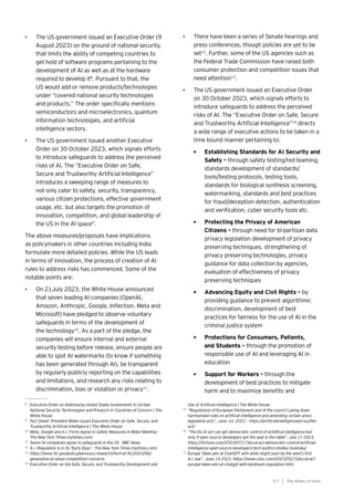 97
Generative AI survey report |
• The US government issued an Executive Order (9
August 2023) on the ground of national security,
that limits the ability of competing countries to
get hold of software programs pertaining to the
development of AI as well as at the hardware
required to develop it8
. Pursuant to that, the
US would add or remove products/technologies
under “covered national security technologies
and products.” The order specifically mentions
semiconductors and microelectronics, quantum
information technologies, and artificial
intelligence sectors.
• The US government issued another Executive
Order on 30 October 2023, which signals efforts
to introduce safeguards to address the perceived
risks of AI. The “Executive Order on Safe,
Secure and Trustworthy Artificial Intelligence”
introduces a sweeping range of measures to
not only cater to safety, security, transparency,
various citizen protections, effective government
usage, etc. but also targets the promotion of
innovation, competition, and global leadership of
the US in the AI space9
.
The above measures/proposals have implications
as policymakers in other countries including India
formulate more detailed policies. While the US leads
in terms of innovation, the process of creation of AI
rules to address risks has commenced. Some of the
notable points are:
• On 21July 2023, the White House announced
that seven leading AI companies (OpenAI,
Amazon, Anthropic, Google, Inflection, Meta and
Microsoft) have pledged to observe voluntary
safeguards in terms of the development of
the technology10
. As a part of the pledge, the
companies will ensure internal and external
security testing before release, ensure people are
able to spot AI watermarks (to know if something
has been generated through AI), be transparent
by regularly publicly reporting on the capabilities
and limitations, and research any risks relating to
discrimination, bias or violation or privacy11
.
8
Executive Order on Addressing United States Investments in Certain
National Security Technologies and Products in Countries of Concern | The
White House
9
Fact Sheet: President Biden Issues Executive Order on Safe, Secure, and
Trustworthy Artificial Intelligence | The White House
10
Meta, Google and A.I. Firms Agree to Safety Measures in Biden Meeting -
The New York Times (nytimes.com)
11
Seven AI companies agree to safeguards in the US - BBC News
12
A.I. Regulation Is in Its ‘Early Days’ - The New York Times (nytimes.com)
13
https://www.ftc.gov/policy/advocacy-research/tech-at-ftc/2023/06/
generative-ai-raises-competition-concerns
14
Executive Order on the Safe, Secure, and Trustworthy Development and
Use of Artificial Intelligence | The White House
15
“Regulations of European Parliament and of the council Laying down
harmonised rules on artificial intelligence and amending certain union
legislative acts”, June 14, 2023 : https://artificialintelligenceact.eu/the-
act/
16
“The EU AI act can get democratic control of artidfical intelligence-but
only if open source developers get the seat in the table”, July 17 2023,
https://fortune.com/2023/07/17/eu-ai-act-democratic-control-artificial-
intelligence-open-source-developers-tech-politics-shelley-mckinley/
17
Europe Takes aim at ChatGPT with what might soon be the west’s first
A.I. law”, June 14 2023, https://www.cnbc.com/2023/05/15/eu-ai-act-
europe-takes-aim-at-chatgpt-with-landmark-regulation.html
• There have been a series of Senate hearings and
press conferences, though policies are yet to be
set12
. Further, some of the US agencies such as
the Federal Trade Commission have raised both
consumer protection and competition issues that
need attention13
.
• The US government issued an Executive Order
on 30 October 2023, which signals efforts to
introduce safeguards to address the perceived
risks of AI. The “Executive Order on Safe, Secure
and Trustworthy Artificial Intelligence”14
directs
a wide range of executive actions to be taken in a
time bound manner pertaining to:
• Establishing Standards for AI Security and
Safety – through safety testing/red teaming,
standards development of standards/
tools/testing protocols, testing tools,
standards for biological synthesis screening,
watermarking, standards and best practices
for fraud/deception detection, authentication
and verification, cyber security tools etc.
• Protecting the Privacy of American
Citizens – through need for bi-partisan data
privacy legislation development of privacy
preserving techniques, strengthening of
privacy preserving technologies, privacy
guidance for data collection by agencies,
evaluation of effectiveness of privacy
preserving techniques
• Advancing Equity and Civil Rights – by
providing guidance to prevent algorithmic
discrimination, development of best
practices for fairness for the use of AI in the
criminal justice system
• Protections for Consumers, Patients,
and Students – through the promotion of
responsible use of AI and leveraging AI in
education
• Support for Workers – through the
development of best practices to mitigate
harm and to maximize benefits and
The AIdea of India
9 7
 