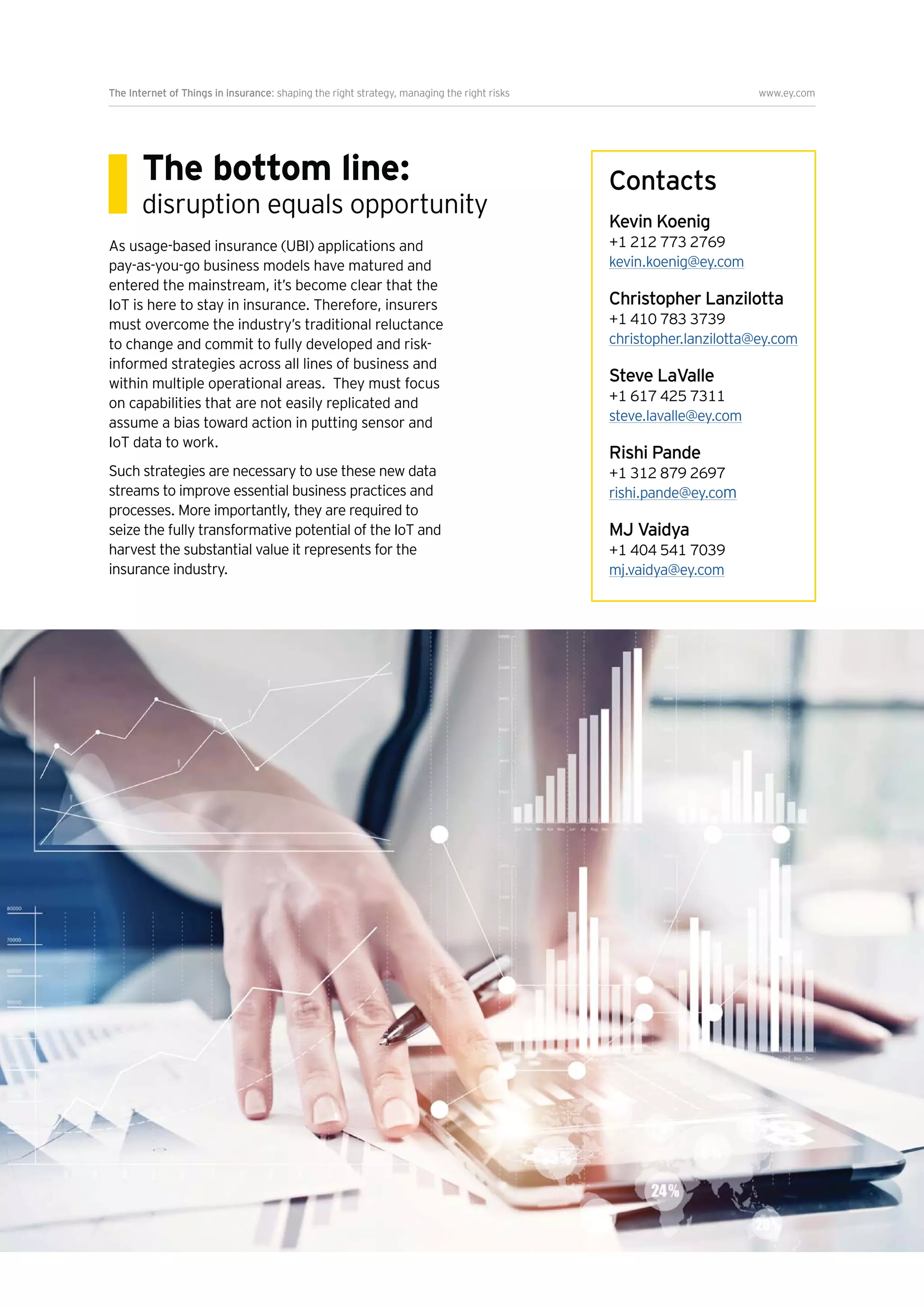 The Internet of Things in insurance: shaping the right strategy, managing the right risks www.ey.com
9
The bottom line:
disruption equals opportunity
As usage-based insurance (UBI) applications and
pay-as-you-go business models have matured and
entered the mainstream, it’s become clear that the
IoT is here to stay in insurance. Therefore, insurers
must overcome the industry’s traditional reluctance
to change and commit to fully developed and risk-
informed strategies across all lines of business and
within multiple operational areas. They must focus
on capabilities that are not easily replicated and
assume a bias toward action in putting sensor and
IoT data to work.
Such strategies are necessary to use these new data
streams to improve essential business practices and
processes. More importantly, they are required to
seize the fully transformative potential of the IoT and
harvest the substantial value it represents for the
insurance industry.
Contacts
Kevin Koenig
+1 212 773 2769
kevin.koenig@ey.com
Christopher Lanzilotta
+1 410 783 3739
christopher.lanzilotta@ey.com
Steve LaValle
+1 617 425 7311
steve.lavalle@ey.com
Rishi Pande
+1 312 879 2697
rishi.pande@ey.com
MJ Vaidya
+1 404 541 7039
mj.vaidya@ey.com
 