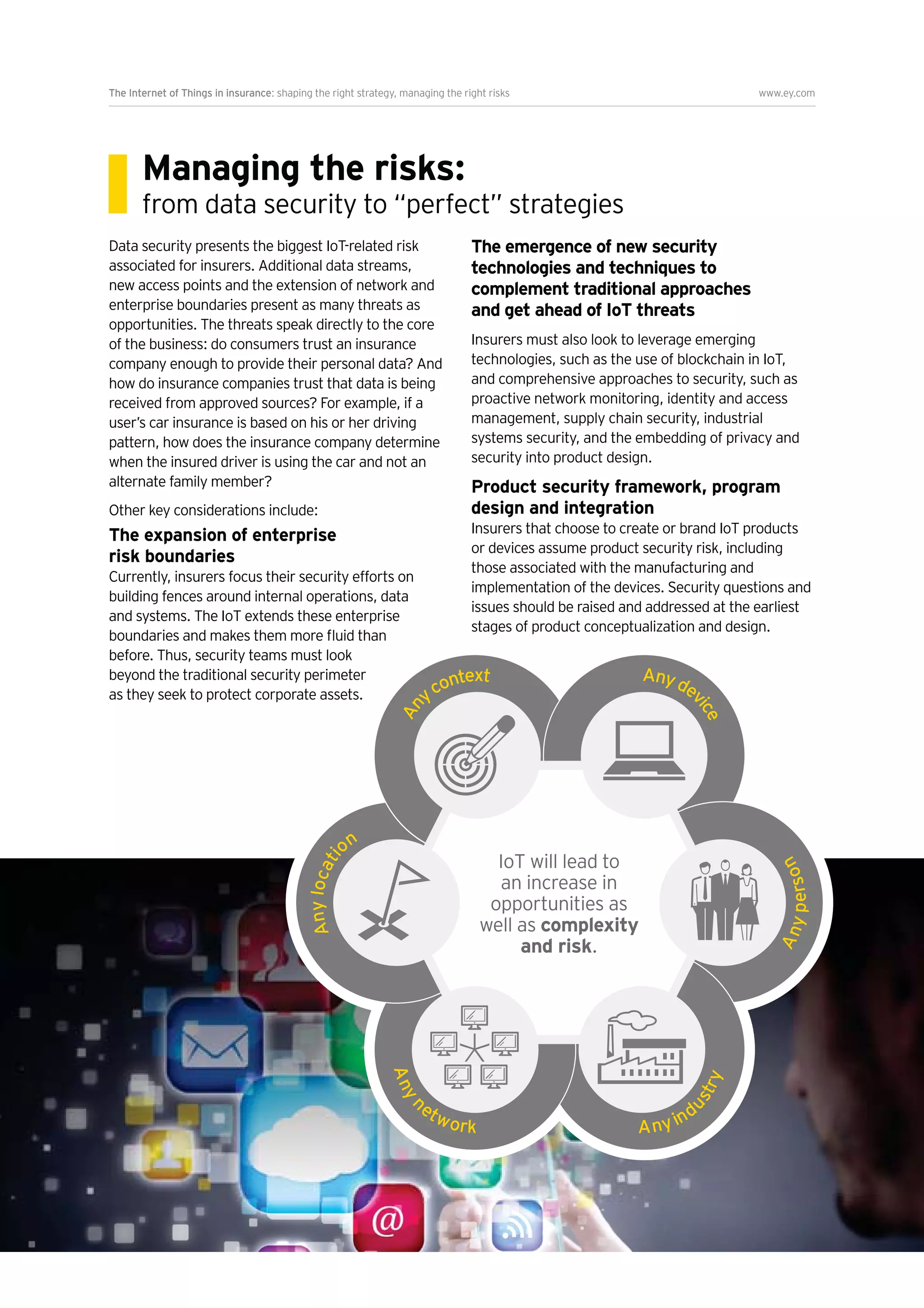 7
The Internet of Things in insurance: shaping the right strategy, managing the right risks www.ey.com
Managing the risks:
from data security to “perfect” strategies
Data security presents the biggest IoT-related risk
associated for insurers. Additional data streams,
enterprise boundaries present as many threats as
opportunities. The threats speak directly to the core
of the business: do consumers trust an insurance
company enough to provide their personal data? And
how do insurance companies trust that data is being
user’s car insurance is based on his or her driving
pattern, how does the insurance company determine
when the insured driver is using the car and not an
alternate family member?
Other key considerations include:
The expansion of enterprise
risk boundaries
Currently, insurers focus their security efforts on
building fences around internal operations, data
before. Thus, security teams must look
beyond the traditional security perimeter
as they seek to protect corporate assets.
The emergence of new security
technologies and techniques to
complement traditional approaches
and get ahead of IoT threats
Insurers must also look to leverage emerging
technologies, such as the use of blockchain in IoT,
and comprehensive approaches to security, such as
proactive network monitoring, identity and access
management, supply chain security, industrial
systems security, and the embedding of privacy and
security into product design.
Product security framework, program
design and integration
Insurers that choose to create or brand IoT products
or devices assume product security risk, including
those associated with the manufacturing and
implementation of the devices. Security questions and
issues should be raised and addressed at the earliest
stages of product conceptualization and design.
Anydevice
Anyperson
Anyn
etwork Anyind
ustry
An
ycontext
IoT will lead to
an increase in
opportunities as
well as complexity
and risk.
 