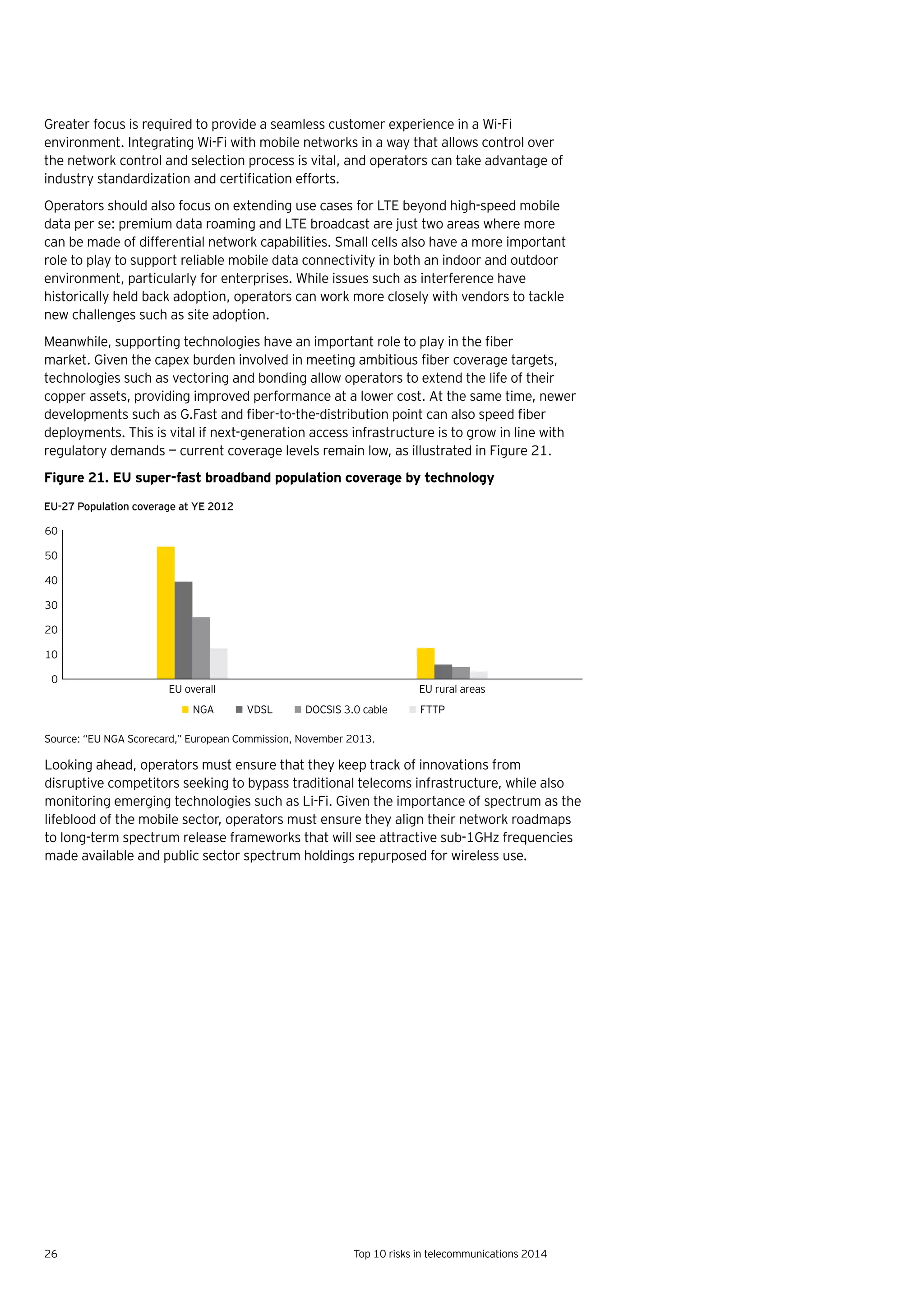 26 Top 10 risks in telecommunications 2014
Greater focus is required to provide a seamless customer experience in a Wi-Fi
environment. Integrating Wi-Fi with mobile networks in a way that allows control over
the network control and selection process is vital, and operators can take advantage of
industry	standardization	and	certification	efforts.	
Operators should also focus on extending use cases for LTE beyond high-speed mobile
data per se: premium data roaming and LTE broadcast are just two areas where more
can be made of differential network capabilities. Small cells also have a more important
role to play to support reliable mobile data connectivity in both an indoor and outdoor
environment, particularly for enterprises. While issues such as interference have
historically held back adoption, operators can work more closely with vendors to tackle
new challenges such as site adoption.
Meanwhile,	supporting	technologies	have	an	important	role	to	play	in	the	fiber	
market.	Given	the	capex	burden	involved	in	meeting	ambitious	fiber	coverage	targets,	
technologies such as vectoring and bonding allow operators to extend the life of their
copper assets, providing improved performance at a lower cost. At the same time, newer
developments	such	as	G.Fast	and	fiber-to-the-distribution	point	can	also	speed	fiber	
deployments. This is vital if next-generation access infrastructure is to grow in line with
regulatory demands — current coverage levels remain low, as illustrated in Figure 21.
Figure 21. EU super-fast broadband population coverage by technology
Source: “EU NGA Scorecard,” European Commission, November 2013.
Looking ahead, operators must ensure that they keep track of innovations from
disruptive competitors seeking to bypass traditional telecoms infrastructure, while also
monitoring emerging technologies such as Li-Fi. Given the importance of spectrum as the
lifeblood of the mobile sector, operators must ensure they align their network roadmaps
to long-term spectrum release frameworks that will see attractive sub-1GHz frequencies
made available and public sector spectrum holdings repurposed for wireless use.
0
10
20
30
40
50
60
EU overall EU rural areas
NGA VDSL DOCSIS 3.0 cable FTTP
EU-27 Population coverage at YE 2012
 
