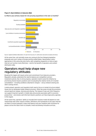 14 Top 10 risks in telecommunications 2014
Figure 9. Deal inhibitors in telecoms M&A
Q. What is your primary reason for not pursuing acquisitions in the next 12 months?
Source: Capital Confidence Barometer, EY, April 2014 (survey of 1,600 senior executives including 56 telcos).
At the same time, net neutrality issues are coming to the fore following legislative
proposals and court rulings in Europe and the United States. Nevertheless, policy
approaches in this arena also lack clarity, with competing viewpoints on how an open
internet	can	function	most	effectively	—	and	for	the	benefit	of	operators	and	content	
distributors alike.
Operators must help shape new
regulatory attitudes
Breaking this logjam will require action and commitment from telecoms providers.
Regulators already understand the need to balance pro-competition and pro-
investment policies. But, to drive progress, operators need to seize the initiative by
prioritizing shared industry positions and re-evaluating the relative merits of in-market
consolidation — including conditions attached to mergers — versus network sharing and
other synergy drivers.
Looking ahead, operators and regulators both need to focus on market structure-related
issues such as wholesale mobile network provision. Other key areas include the provisions
around spectrum release, licensing and sharing. The release of new sub-1GHz frequency
can support long-term growth in mobile data and provide associated uplift in economic
productivity — and shared, well-informed industry positions can help shape policy agendas
in this regard.
At the same time, operators’ ability to innovate their business model will depend on new
relationships	with	other	industry	entities.	Definitions	and	frameworks	of	the	open	internet	
are likely to evolve gradually in ways that balance end-user freedoms with incentives for
players across the value chain to compete, invest and develop innovative services.
Low board/shareholder conﬁdence
Insufﬁcient acquisition opportunities
Valuation gap
Low conﬁdence in business environment
Data execution and integration capabilities
Funding availability
Regulatory environment
0 10 20 30 40
Telecoms All sectors
 