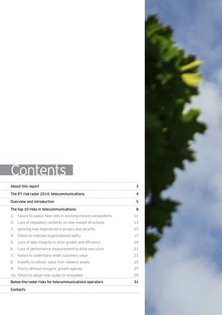 Contents
About this report	 3
The EY risk radar 2014: telecommunications 	 4
Overview and introduction 	 5
The top 10 risks in telecommunications:	 8
1.		Failure to realize new roles in evolving industry ecosystems	 11
2.		 Lack of regulatory certainty on new market structures	 13
3.		 Ignoring new imperatives in privacy and security	 15
4.		 Failure to improve organizational agility	 17
5.		 Lack of data integrity to drive growth and efficiency	 19
6.		 Lack of performance measurement to drive execution	 21
7.		 Failure to understand what customers value 	 23
8.		 Inability to extract value from network assets	 25
9.		 Poorly defined inorganic growth agenda	 27
10. 	Failure to adopt new routes to innovation 	 29
Below-the-radar risks for telecommunications operators	 31
Contacts	
 