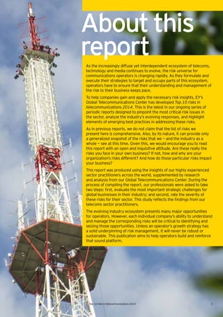3Top 10 risks in telecommunications 2014
As the increasingly diffuse yet interdependent ecosystem of telecoms,
technology and media continues to evolve, the risk universe for
communications operators is changing rapidly. As they formulate and
execute their strategies to target and occupy parts of this ecosystem,
operators have to ensure that their understanding and management of
the risk to their business keeps pace.
To help companies gain and apply the necessary risk insights, EY’s
Global Telecommunications Center has developed Top 10 risks in
telecommunications 2014. This is the latest in our ongoing series of
periodic reports designed to pinpoint the most critical risk issues in
the sector, analyze the industry’s evolving responses, and highlight
elements of emerging best practices in addressing these risks.
As in previous reports, we do not claim that the list of risks we
present here is comprehensive. Also, by its nature, it can provide only
a generalized snapshot of the risks that we — and the industry as a
whole — see at this time. Given this, we would encourage you to read
this report with an open and inquisitive attitude. Are these really the
risks you face in your own business? If not, how and why are your
organization’s risks different? And how do those particular risks impact
your business?
This report was produced using the insights of our highly experienced
sector practitioners across the world, supplemented by research
and analysis from our Global Telecommunications Center. During the
process of compiling the report, our professionals were asked to take
two	steps:	first,	evaluate	the	most	important	strategic	challenges	for	
global businesses in their industry; and second, rate the severity of
these	risks	for	their	sector.	This	study	reflects	the	findings	from	our	
telecoms sector practitioners.
The evolving industry ecosystem presents many major opportunities
for operators. However, each individual company’s ability to understand
and manage the corresponding risks will be critical to identifying and
seizing those opportunities. Unless an operator’s growth strategy has
a solid underpinning of risk management, it will never be robust or
sustainable. This publication aims to help operators build and reinforce
that sound platform.
Aboutthis
report
3Top 10 risks in telecommunications 2014
 