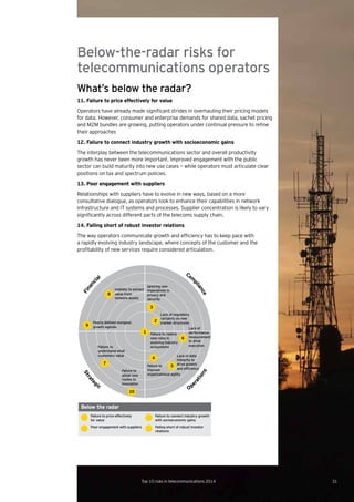 Below-the-radar risks for
telecommunications operators
What’s below the radar?
11. Failure to price effectively for value
Operators	have	already	made	significant	strides	in	overhauling	their	pricing	models	
for data. However, consumer and enterprise demands for shared data, sachet pricing
and	M2M	bundles	are	growing,	putting	operators	under	continual	pressure	to	refine	
their approaches
12. Failure to connect industry growth with socioeconomic gains
The interplay between the telecommunications sector and overall productivity
growth has never been more important. Improved engagement with the public
sector can build maturity into new use cases — while operators must articulate clear
positions on tax and spectrum policies.
13. Poor engagement with suppliers
Relationships with suppliers have to evolve in new ways, based on a more
consultative dialogue, as operators look to enhance their capabilities in network
infrastructure and IT systems and processes. Supplier concentration is likely to vary
significantly	across	different	parts	of	the	telecoms	supply	chain.	
14. Falling short of robust investor relations
The	way	operators	communicate	growth	and	efficiency	has	to	keep	pace	with	
a rapidly evolving industry landscape, where concepts of the customer and the
profitability	of	new	services	require	considered	articulation.	
1 Failure to realize
new roles in
evolving industry
ecosystems
4
Failure to
improve
organizational agility
5
Lack of data
integrity to
drive growth
and efﬁciency
6
Lack of
performance
measurement
to drive
execution
2
Lack of regulatory
certainty on new
market structures
3
Ignoring new
imperatives in
privacy and
security
8
Inability to extract
value from
network assets
9
Poorly deﬁned inorganic
growth agenda
7
Failure to
understand what
customers value
10
Failure to
adopt new
routes to
innovation
Financ
ial
Com
pliance
Ope
rations
Strate
gic
Poor engagement with suppliers Falling short of robust investor
relations
Failure to price effectively
for value
Failure to connect industry growth
with socioeconomic gains
Below the radar
31Top 10 risks in telecommunications 2014
 