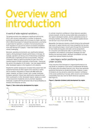5Top 10 risks in telecommunications 2014
Overviewand
introduction
A world of wide regional variations …
The	global	economy	has	undergone	a	significant	shift	during	
2013, with recovery observable in a number of advanced
economies and global output set to increase at a faster rate from
2014. While the prospect of reduced macroeconomic uncertainty
is good news for operators, a number of structural pressures —
from regulation on core service areas to increased competition
from over-the-top (OTT) players — mean that market conditions
remain challenging.
Moreover,	operating	environments	vary	significantly	between	
regions, driving divergent industry performance. In Europe, for
example, operators are facing a mix of intensifying competition
and	difficulty	in	replicating	services	across	borders,	reducing	
companies’ ability to capture economies of scale. One of the
clearest impacts of these constraints is that Europe — having led
the world in the adoption of 2G mobile — has now slipped behind
other developed regions in the migration to 4G networks.
Despite this somber background, European telco stocks have still
outperformed those of other regions since mid-2013, mainly
due to investors’ anticipation of large-scale M&A within the
region. However, as Figure 2 shows, over a longer timeframe
European	operators’	shares	have	significantly	underperformed	
their counterparts in other developed regions, largely as a result
of macroeconomic headwinds and an uncertain regulatory
landscape,	coupled	with	the	perceived	risks	of	low	profitability	on	
wireless and enterprise services.
Figure 2. Telco share price development by region
Source: Capital IQ.
In	contrast,	long-term	confidence	in	Asian	telecoms	operators	
remains buoyant, driven by strong mobile data consumption in
the region’s developed markets, and the substantial promise of
emerging markets, where take-up of broadband capable devices
and services is at a much earlier stage.
Meanwhile, the telecoms industry in North America has witnessed
high levels of capital intensity and rising competition but has also
been innovating strongly in recent years through the introduction
of new mobile pricing plans and wider service propositions
for consumers and enterprises alike. In Latin America, rising
competition and ambitious convergence strategies are seen
limiting core earnings growth, although consolidation can help
create more rational market structures.
… sees legacy sector positioning come
under scrutiny
A key outcome of the divergence in regional performance is to
cast	doubt	on	confidence	in	the	sector’s	fundamental	attributes.	
In	the	years	since	the	global	financial	crisis,	telcos	have	generally	
positioned themselves as dividend yield plays. However, a wave
of	dividend	cuts	has	served	to	undermine	investors’	confidence	
in this sector positioning in Europe, while concerns over dividend
sustainability have also risen for North American operators
(see Figure 3).
Figure 3. Operator dividend yield development by region
Source: EY analysis.
40
90
140
Mar-11
Jun-11
Sep-11
Dec-11
Mar-12
Jun-12
Sep-12
Dec-12
Mar-13
Jun-13
Sep-13
Dec-13
Dow Jones U.S. Telecoms DJ Euro Stoxx Telecoms
MSCI AC Asia Telecoms MSCI EM Latin America Telecoms
0
20
40
60
80
100
120
140
160
Apr-11
Jul-11
Oct-11
Jan-12
Apr-12
Jul-12
Oct-12
Jan-13
Apr-13
Jul-13
Oct-13
Jan-14
Europe North America Asia-Paciﬁc
 