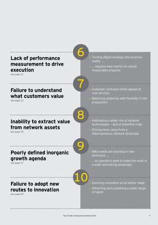 9Top 10 risks in telecommunications 2014
6
7
8
9
10
see page 21
see page 23
see page 25
see page 27
see page 29
Lack of performance
measurement to drive
execution
Failure to understand
what customers value
Inability to extract value
from network assets
Poorly defined inorganic
growth agenda
Failure to adopt new
routes to innovation
• Turning digital strategy into business
reality …
• … requires new metrics to unlock
measurable progress
• Customer confusion limits appeal of
new services
• Balancing	simplicity	with	flexibility	in	the	
proposition
• Addressing a wider mix of network
technologies — and of potential rivals
• Driving more value from a
heterogeneous network landscape
• M&A needs are evolving in new
directions …
• … as operators seek to make the most of
a wider partnering landscape
• Sourcing innovation at an earlier stage
• Attracting and sustaining a wider range
of talent
 