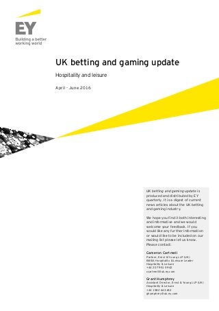 UK betting and gaming update
Hospitality and leisure
April - June 2016
UK betting and gaming update is
produced and distributed by EY
quarterly. It is a digest of current
news articles about the UK betting
and gaming industry.
We hope you find it both interesting
and informative and we would
welcome your feedback. If you
would like any further information
or would like to be included on our
mailing list please let us know.
Please contact:
Cameron Cartmell
Partner, Ernst & Young LLP (UK)
EMEIA Hospitality & Leisure Leader
Hospitality & Leisure
+44 20 7951 5942
ccartmell@uk.ey.com
Grant Humphrey
Assistant Director, Ernst & Young LLP (UK)
Hospitality & Leisure
+44 1582 643182
ghumphrey@uk.ey.com
 