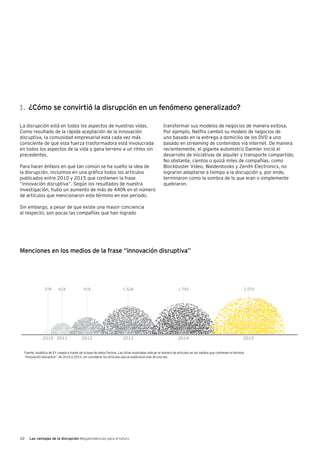 10 Las ventajas de la disrupción Megatendencias para el futuro
Media mentions of Òdisruptive innovationÒ
2010 2011 2012 2013 2014 2015
La disrupción está en todos los aspectos de nuestras vidas.
Como resultado de la rápida aceptación de la innovación
disruptiva, la comunidad empresarial está cada vez más
consciente de que esta fuerza trasformadora está involucrada
en todos los aspectos de la vida y gana terreno a un ritmo sin
precedentes.
Para hacer énfasis en qué tan común se ha vuelto la idea de
la disrupción, incluimos en una gráfica todos los artículos
publicados entre 2010 y 2015 que contienen la frase
“innovación disruptiva”. Según los resultados de nuestra
investigación, hubo un aumento de más de 440% en el número
de artículos que mencionaron este término en ese periodo.
Sin embargo, a pesar de que existe una mayor conciencia
al respecto, son pocas las compañías que han logrado
transformar sus modelos de negocios de manera exitosa.
Por ejemplo, Netflix cambió su modelo de negocios de
uno basado en la entrega a domicilio de los DVD a uno
basado en streaming de contenidos vía internet. De manera
recientemente, el gigante automotriz Daimler inició el
desarrollo de iniciativas de alquiler y transporte compartido.
No obstante, cientos o quizá miles de compañías, como
Blockbuster Video, Waldenbooks y Zenith Electronics, no
lograron adaptarse a tiempo a la disrupción y, por ende,
terminaron como la sombra de lo que eran o simplemente
quebraron.
Fuente: Analítica de EY creada a través de la base de datos Factiva. Las cifras mostradas indican el número de artículos en los medios que contienen el término
“innovación disruptiva”, de 2010 a 2015, sin considerar los artículos que se publicaron más de una vez.
1.	¿Cómo se convirtió la disrupción en un fenómeno generalizado?
Menciones en los medios de la frase “innovación disruptiva”
 