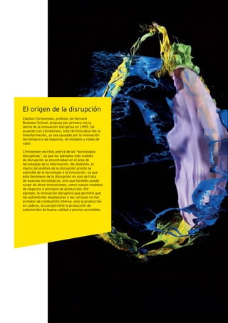 Las ventajas de la disrupción Megatendencias para el futuro 11
El origen de la disrupción
Clayton Christensen, profesor de Harvard
Business School, propuso por primera vez la
teoría de la innovación disruptiva en 1995. De
acuerdo con Christensen, este término describe la
transformación, ya sea causada por la innovación
tecnológica o de negocios, de modelos y redes de
valor.
Christensen escribió acerca de las “tecnologías
disruptivas”, ya que los ejemplos más visibles
de disrupción se encontraban en el área de
tecnologías de la información. No obstante, el
marco del análisis de la disrupción pronto se
extendió de la tecnología a la innovación, ya que
este fenómeno de la disrupción no solo se trata
de avances tecnológicos, sino que también puede
surgir de otras innovaciones, como nuevos modelos
de negocios o procesos de producción. Por
ejemplo, la innovación disruptiva que permitió que
los automóviles desplazaran a las carrozas no fue
el motor de combustión interna, sino la producción
en cadena, la cual permitió la producción de
automóviles de buena calidad a precios accesibles.
 